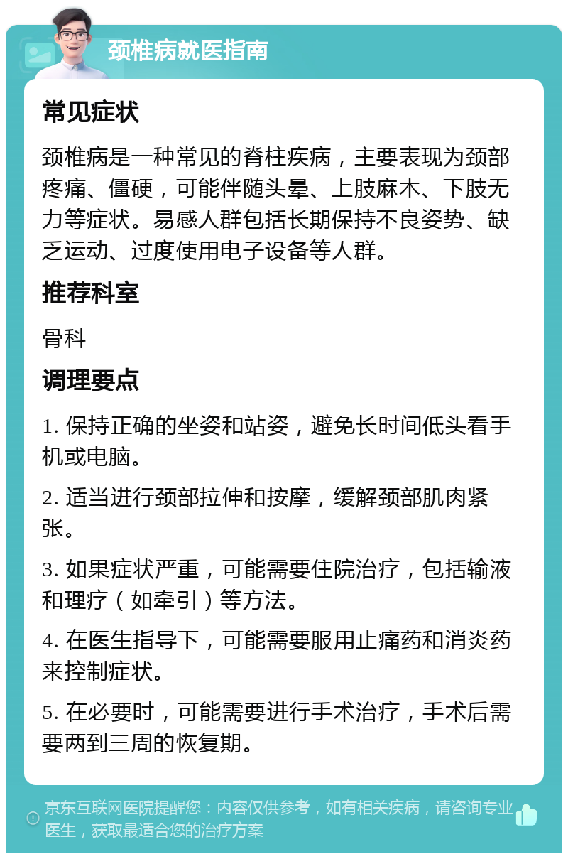 颈椎病就医指南 常见症状 颈椎病是一种常见的脊柱疾病，主要表现为颈部疼痛、僵硬，可能伴随头晕、上肢麻木、下肢无力等症状。易感人群包括长期保持不良姿势、缺乏运动、过度使用电子设备等人群。 推荐科室 骨科 调理要点 1. 保持正确的坐姿和站姿，避免长时间低头看手机或电脑。 2. 适当进行颈部拉伸和按摩，缓解颈部肌肉紧张。 3. 如果症状严重，可能需要住院治疗，包括输液和理疗（如牵引）等方法。 4. 在医生指导下，可能需要服用止痛药和消炎药来控制症状。 5. 在必要时，可能需要进行手术治疗，手术后需要两到三周的恢复期。