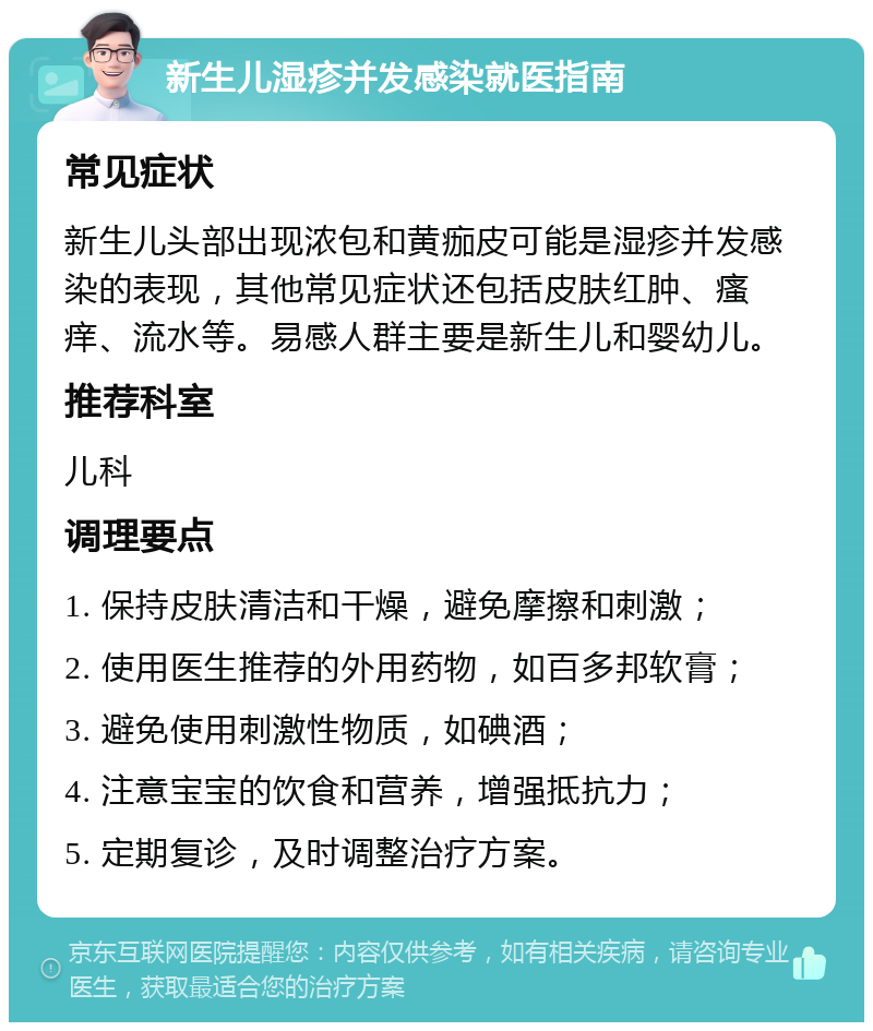 新生儿湿疹并发感染就医指南 常见症状 新生儿头部出现浓包和黄痂皮可能是湿疹并发感染的表现，其他常见症状还包括皮肤红肿、瘙痒、流水等。易感人群主要是新生儿和婴幼儿。 推荐科室 儿科 调理要点 1. 保持皮肤清洁和干燥，避免摩擦和刺激； 2. 使用医生推荐的外用药物，如百多邦软膏； 3. 避免使用刺激性物质，如碘酒； 4. 注意宝宝的饮食和营养，增强抵抗力； 5. 定期复诊，及时调整治疗方案。