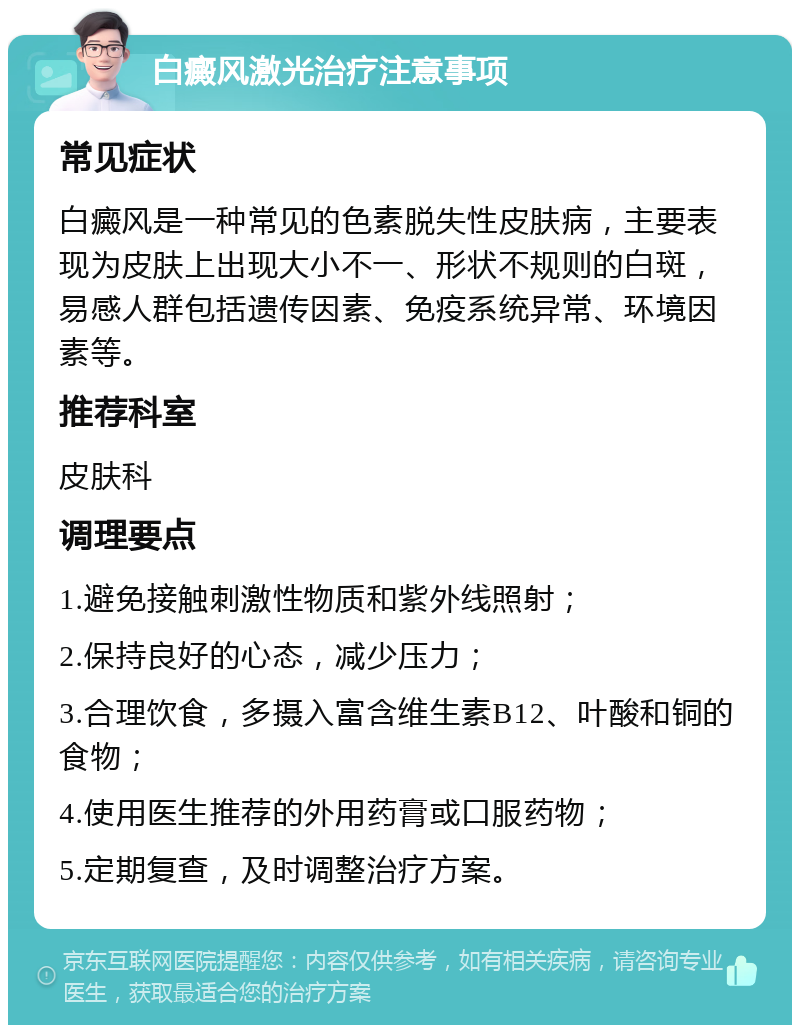 白癜风激光治疗注意事项 常见症状 白癜风是一种常见的色素脱失性皮肤病，主要表现为皮肤上出现大小不一、形状不规则的白斑，易感人群包括遗传因素、免疫系统异常、环境因素等。 推荐科室 皮肤科 调理要点 1.避免接触刺激性物质和紫外线照射； 2.保持良好的心态，减少压力； 3.合理饮食，多摄入富含维生素B12、叶酸和铜的食物； 4.使用医生推荐的外用药膏或口服药物； 5.定期复查，及时调整治疗方案。