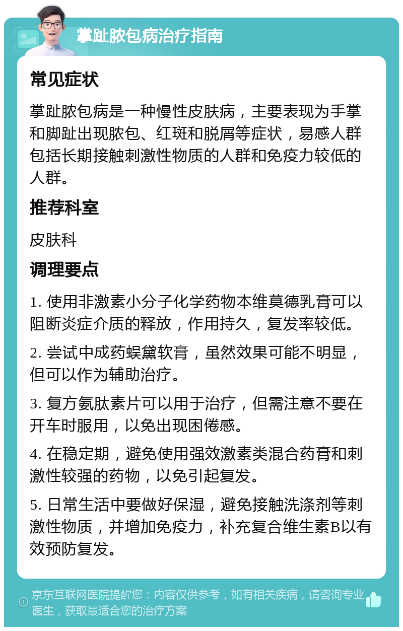 掌趾脓包病治疗指南 常见症状 掌趾脓包病是一种慢性皮肤病，主要表现为手掌和脚趾出现脓包、红斑和脱屑等症状，易感人群包括长期接触刺激性物质的人群和免疫力较低的人群。 推荐科室 皮肤科 调理要点 1. 使用非激素小分子化学药物本维莫德乳膏可以阻断炎症介质的释放，作用持久，复发率较低。 2. 尝试中成药蜈黛软膏，虽然效果可能不明显，但可以作为辅助治疗。 3. 复方氨肽素片可以用于治疗，但需注意不要在开车时服用，以免出现困倦感。 4. 在稳定期，避免使用强效激素类混合药膏和刺激性较强的药物，以免引起复发。 5. 日常生活中要做好保湿，避免接触洗涤剂等刺激性物质，并增加免疫力，补充复合维生素B以有效预防复发。