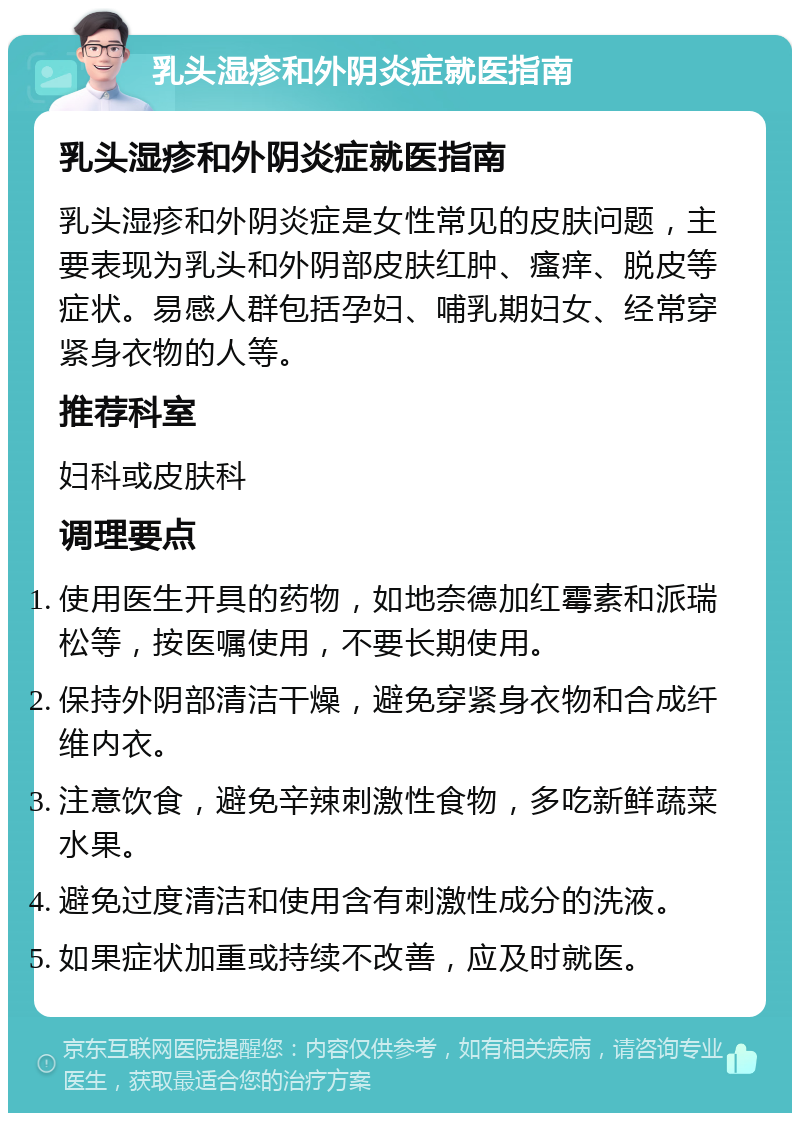 乳头湿疹和外阴炎症就医指南 乳头湿疹和外阴炎症就医指南 乳头湿疹和外阴炎症是女性常见的皮肤问题，主要表现为乳头和外阴部皮肤红肿、瘙痒、脱皮等症状。易感人群包括孕妇、哺乳期妇女、经常穿紧身衣物的人等。 推荐科室 妇科或皮肤科 调理要点 使用医生开具的药物，如地奈德加红霉素和派瑞松等，按医嘱使用，不要长期使用。 保持外阴部清洁干燥，避免穿紧身衣物和合成纤维内衣。 注意饮食，避免辛辣刺激性食物，多吃新鲜蔬菜水果。 避免过度清洁和使用含有刺激性成分的洗液。 如果症状加重或持续不改善，应及时就医。