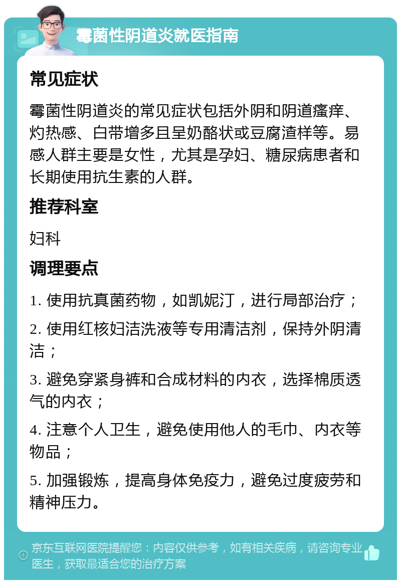 霉菌性阴道炎就医指南 常见症状 霉菌性阴道炎的常见症状包括外阴和阴道瘙痒、灼热感、白带增多且呈奶酪状或豆腐渣样等。易感人群主要是女性，尤其是孕妇、糖尿病患者和长期使用抗生素的人群。 推荐科室 妇科 调理要点 1. 使用抗真菌药物，如凯妮汀，进行局部治疗； 2. 使用红核妇洁洗液等专用清洁剂，保持外阴清洁； 3. 避免穿紧身裤和合成材料的内衣，选择棉质透气的内衣； 4. 注意个人卫生，避免使用他人的毛巾、内衣等物品； 5. 加强锻炼，提高身体免疫力，避免过度疲劳和精神压力。