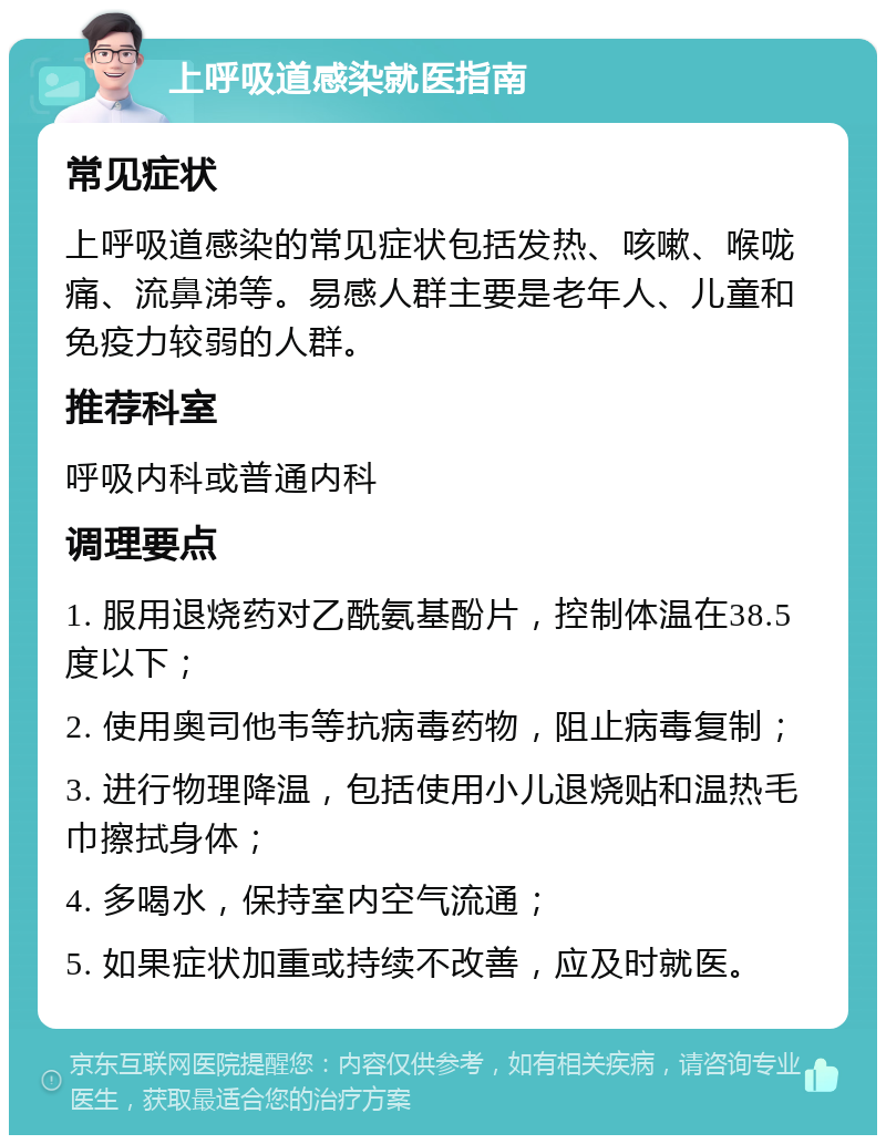 上呼吸道感染就医指南 常见症状 上呼吸道感染的常见症状包括发热、咳嗽、喉咙痛、流鼻涕等。易感人群主要是老年人、儿童和免疫力较弱的人群。 推荐科室 呼吸内科或普通内科 调理要点 1. 服用退烧药对乙酰氨基酚片，控制体温在38.5度以下； 2. 使用奥司他韦等抗病毒药物，阻止病毒复制； 3. 进行物理降温，包括使用小儿退烧贴和温热毛巾擦拭身体； 4. 多喝水，保持室内空气流通； 5. 如果症状加重或持续不改善，应及时就医。