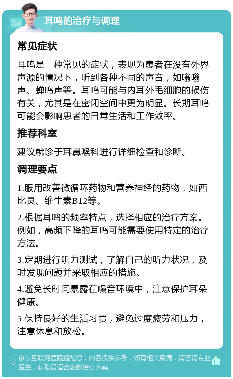 耳鸣的治疗与调理 常见症状 耳鸣是一种常见的症状，表现为患者在没有外界声源的情况下，听到各种不同的声音，如嗡嗡声、蝉鸣声等。耳鸣可能与内耳外毛细胞的损伤有关，尤其是在密闭空间中更为明显。长期耳鸣可能会影响患者的日常生活和工作效率。 推荐科室 建议就诊于耳鼻喉科进行详细检查和诊断。 调理要点 1.服用改善微循环药物和营养神经的药物，如西比灵、维生素B12等。 2.根据耳鸣的频率特点，选择相应的治疗方案。例如，高频下降的耳鸣可能需要使用特定的治疗方法。 3.定期进行听力测试，了解自己的听力状况，及时发现问题并采取相应的措施。 4.避免长时间暴露在噪音环境中，注意保护耳朵健康。 5.保持良好的生活习惯，避免过度疲劳和压力，注意休息和放松。