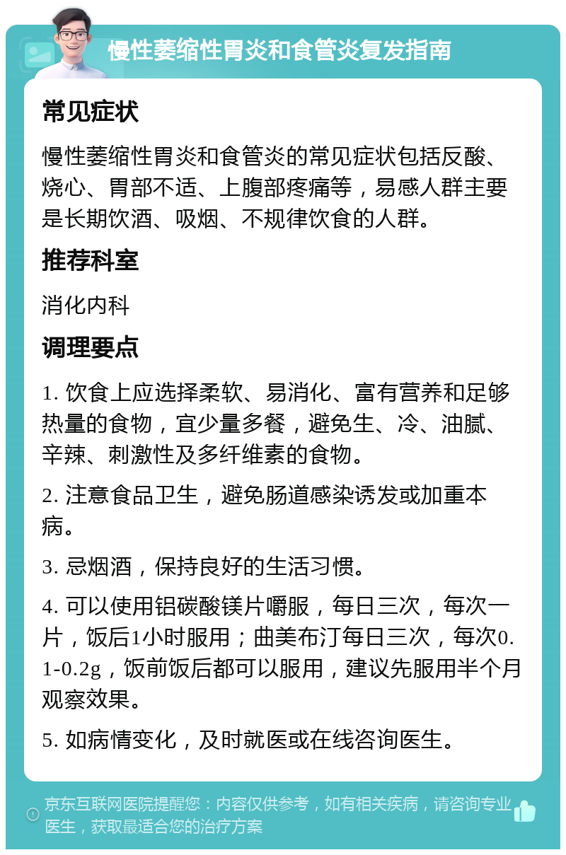 慢性萎缩性胃炎和食管炎复发指南 常见症状 慢性萎缩性胃炎和食管炎的常见症状包括反酸、烧心、胃部不适、上腹部疼痛等，易感人群主要是长期饮酒、吸烟、不规律饮食的人群。 推荐科室 消化内科 调理要点 1. 饮食上应选择柔软、易消化、富有营养和足够热量的食物，宜少量多餐，避免生、冷、油腻、辛辣、刺激性及多纤维素的食物。 2. 注意食品卫生，避免肠道感染诱发或加重本病。 3. 忌烟酒，保持良好的生活习惯。 4. 可以使用铝碳酸镁片嚼服，每日三次，每次一片，饭后1小时服用；曲美布汀每日三次，每次0.1-0.2g，饭前饭后都可以服用，建议先服用半个月观察效果。 5. 如病情变化，及时就医或在线咨询医生。