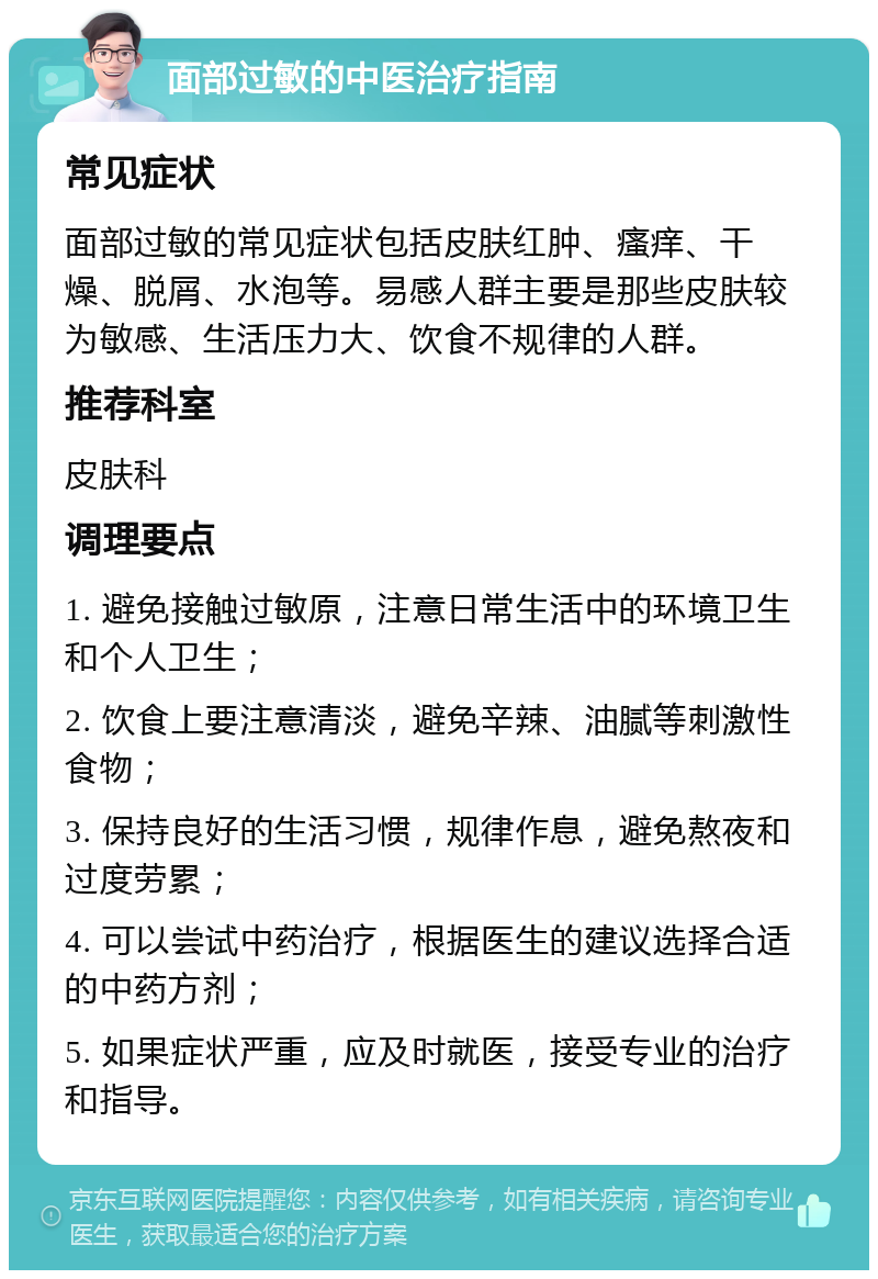 面部过敏的中医治疗指南 常见症状 面部过敏的常见症状包括皮肤红肿、瘙痒、干燥、脱屑、水泡等。易感人群主要是那些皮肤较为敏感、生活压力大、饮食不规律的人群。 推荐科室 皮肤科 调理要点 1. 避免接触过敏原，注意日常生活中的环境卫生和个人卫生； 2. 饮食上要注意清淡，避免辛辣、油腻等刺激性食物； 3. 保持良好的生活习惯，规律作息，避免熬夜和过度劳累； 4. 可以尝试中药治疗，根据医生的建议选择合适的中药方剂； 5. 如果症状严重，应及时就医，接受专业的治疗和指导。