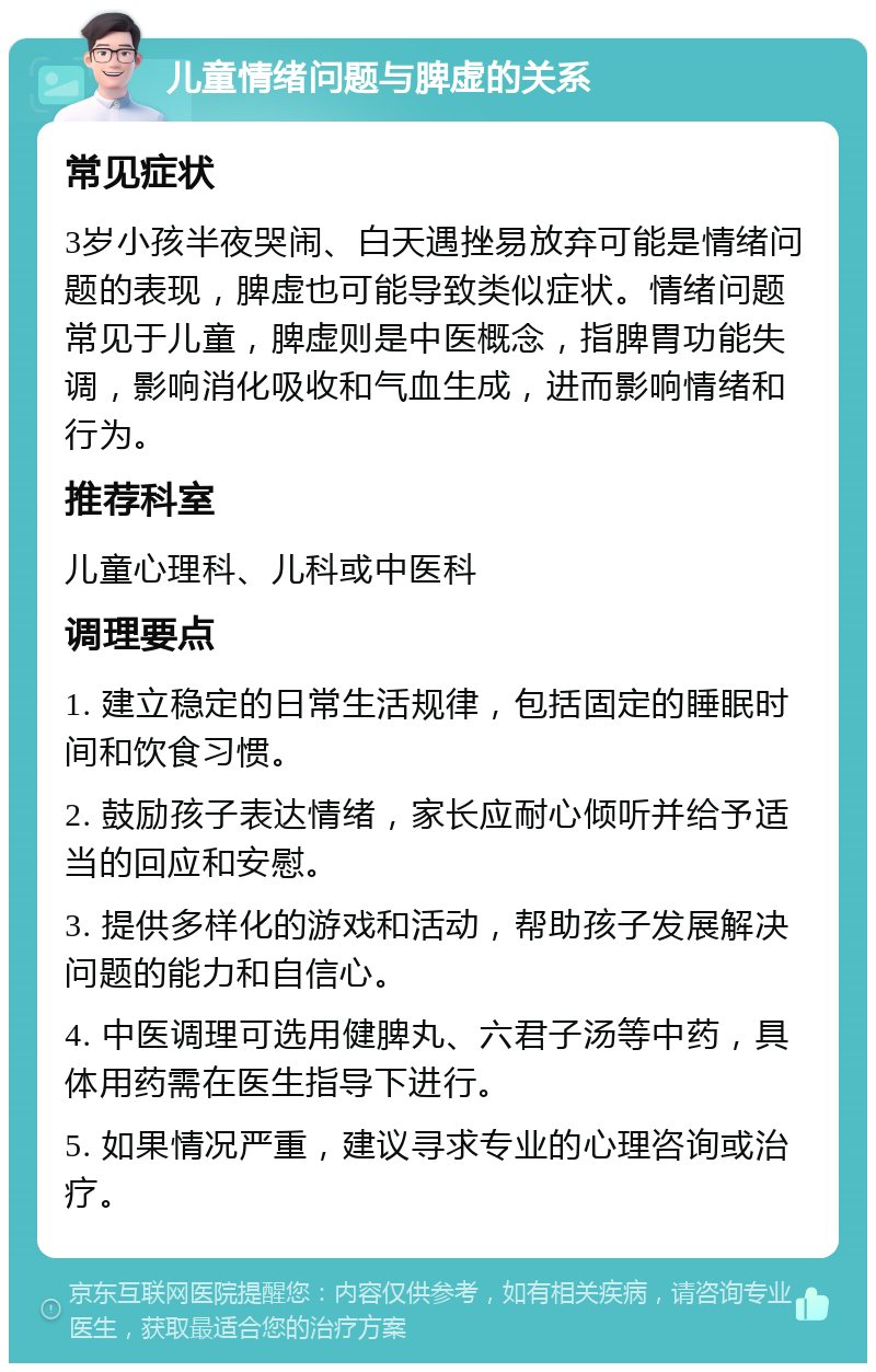 儿童情绪问题与脾虚的关系 常见症状 3岁小孩半夜哭闹、白天遇挫易放弃可能是情绪问题的表现，脾虚也可能导致类似症状。情绪问题常见于儿童，脾虚则是中医概念，指脾胃功能失调，影响消化吸收和气血生成，进而影响情绪和行为。 推荐科室 儿童心理科、儿科或中医科 调理要点 1. 建立稳定的日常生活规律，包括固定的睡眠时间和饮食习惯。 2. 鼓励孩子表达情绪，家长应耐心倾听并给予适当的回应和安慰。 3. 提供多样化的游戏和活动，帮助孩子发展解决问题的能力和自信心。 4. 中医调理可选用健脾丸、六君子汤等中药，具体用药需在医生指导下进行。 5. 如果情况严重，建议寻求专业的心理咨询或治疗。