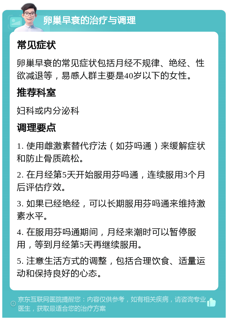 卵巢早衰的治疗与调理 常见症状 卵巢早衰的常见症状包括月经不规律、绝经、性欲减退等，易感人群主要是40岁以下的女性。 推荐科室 妇科或内分泌科 调理要点 1. 使用雌激素替代疗法（如芬吗通）来缓解症状和防止骨质疏松。 2. 在月经第5天开始服用芬吗通，连续服用3个月后评估疗效。 3. 如果已经绝经，可以长期服用芬吗通来维持激素水平。 4. 在服用芬吗通期间，月经来潮时可以暂停服用，等到月经第5天再继续服用。 5. 注意生活方式的调整，包括合理饮食、适量运动和保持良好的心态。