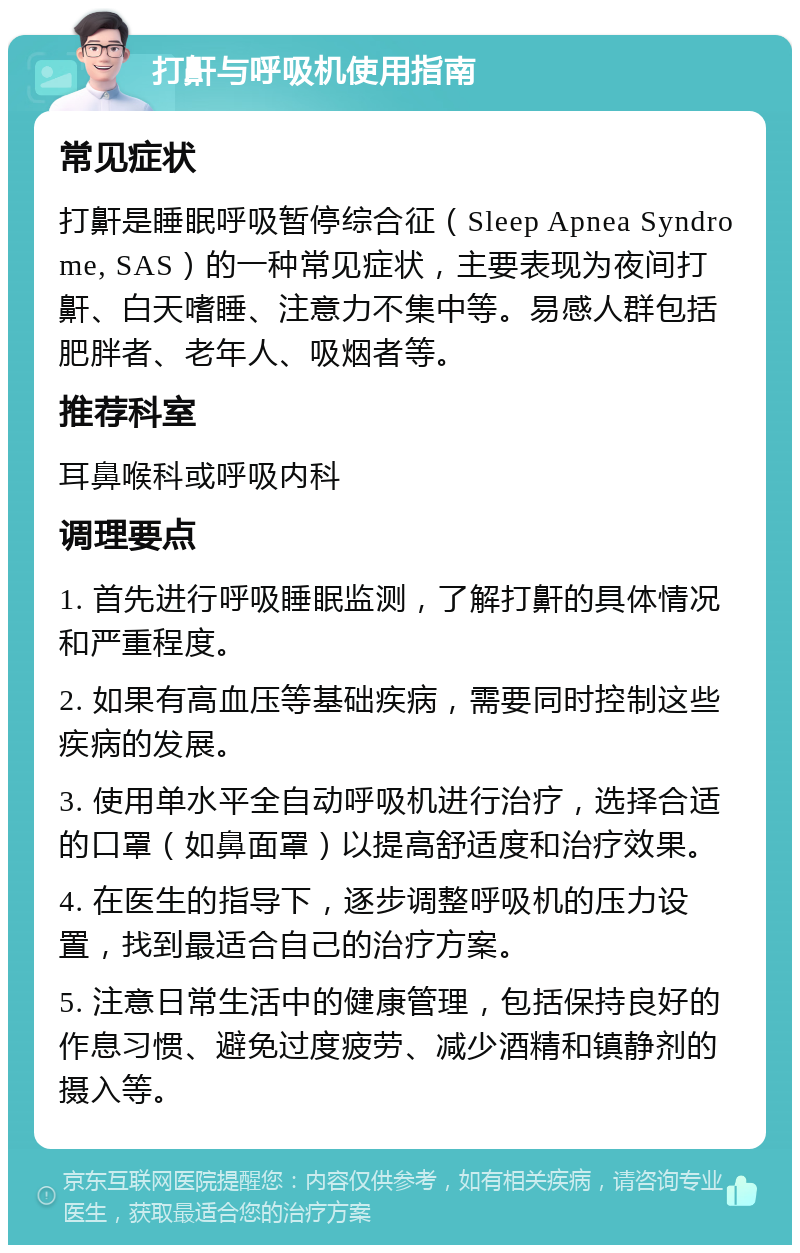 打鼾与呼吸机使用指南 常见症状 打鼾是睡眠呼吸暂停综合征（Sleep Apnea Syndrome, SAS）的一种常见症状，主要表现为夜间打鼾、白天嗜睡、注意力不集中等。易感人群包括肥胖者、老年人、吸烟者等。 推荐科室 耳鼻喉科或呼吸内科 调理要点 1. 首先进行呼吸睡眠监测，了解打鼾的具体情况和严重程度。 2. 如果有高血压等基础疾病，需要同时控制这些疾病的发展。 3. 使用单水平全自动呼吸机进行治疗，选择合适的口罩（如鼻面罩）以提高舒适度和治疗效果。 4. 在医生的指导下，逐步调整呼吸机的压力设置，找到最适合自己的治疗方案。 5. 注意日常生活中的健康管理，包括保持良好的作息习惯、避免过度疲劳、减少酒精和镇静剂的摄入等。