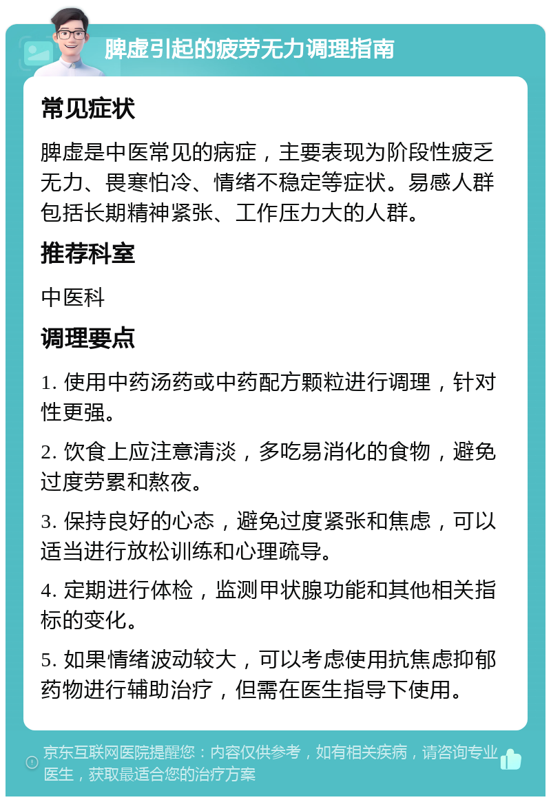 脾虚引起的疲劳无力调理指南 常见症状 脾虚是中医常见的病症，主要表现为阶段性疲乏无力、畏寒怕冷、情绪不稳定等症状。易感人群包括长期精神紧张、工作压力大的人群。 推荐科室 中医科 调理要点 1. 使用中药汤药或中药配方颗粒进行调理，针对性更强。 2. 饮食上应注意清淡，多吃易消化的食物，避免过度劳累和熬夜。 3. 保持良好的心态，避免过度紧张和焦虑，可以适当进行放松训练和心理疏导。 4. 定期进行体检，监测甲状腺功能和其他相关指标的变化。 5. 如果情绪波动较大，可以考虑使用抗焦虑抑郁药物进行辅助治疗，但需在医生指导下使用。