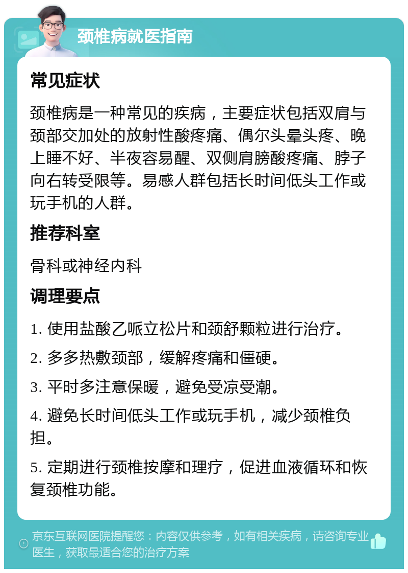 颈椎病就医指南 常见症状 颈椎病是一种常见的疾病，主要症状包括双肩与颈部交加处的放射性酸疼痛、偶尔头晕头疼、晚上睡不好、半夜容易醒、双侧肩膀酸疼痛、脖子向右转受限等。易感人群包括长时间低头工作或玩手机的人群。 推荐科室 骨科或神经内科 调理要点 1. 使用盐酸乙哌立松片和颈舒颗粒进行治疗。 2. 多多热敷颈部，缓解疼痛和僵硬。 3. 平时多注意保暖，避免受凉受潮。 4. 避免长时间低头工作或玩手机，减少颈椎负担。 5. 定期进行颈椎按摩和理疗，促进血液循环和恢复颈椎功能。