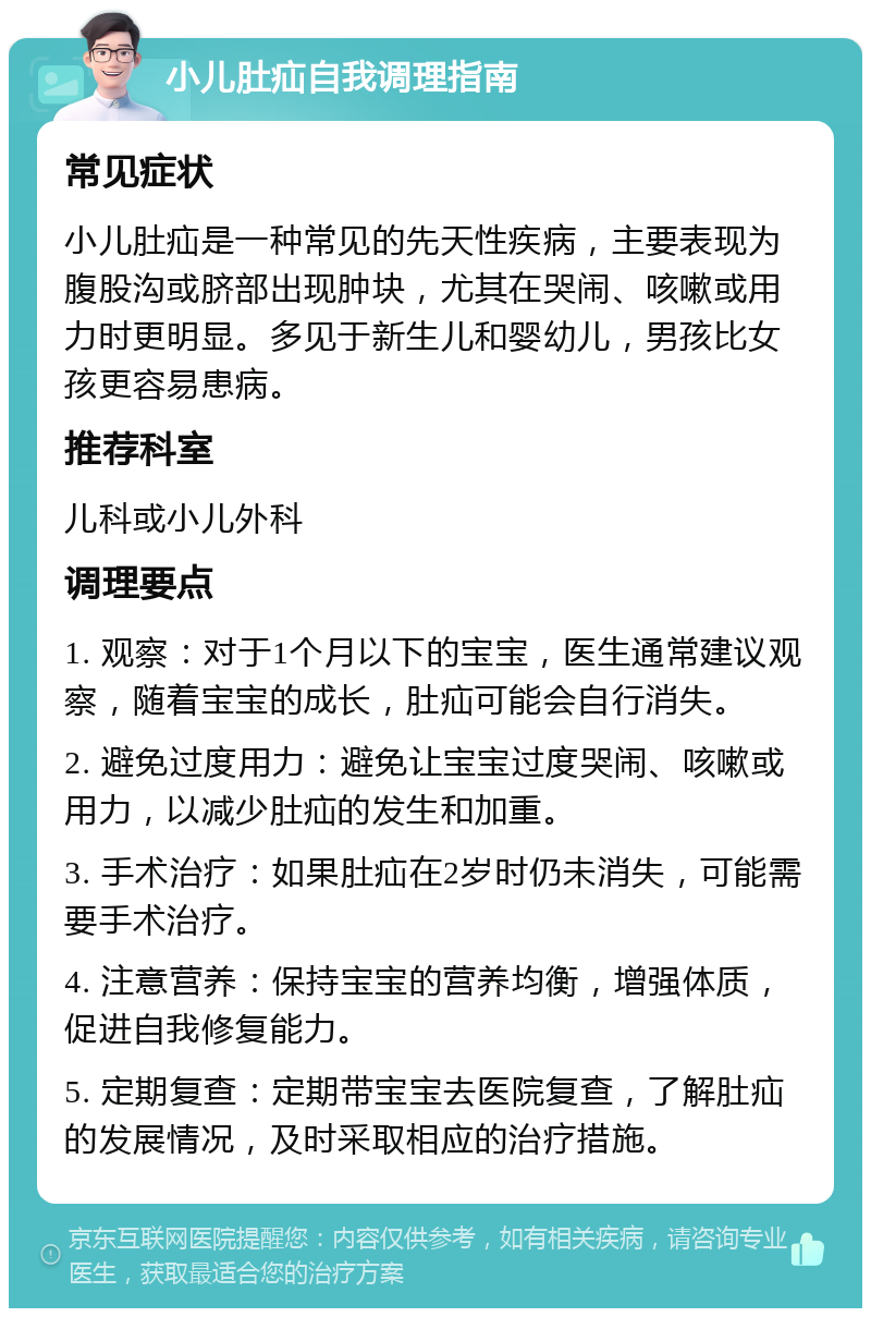 小儿肚疝自我调理指南 常见症状 小儿肚疝是一种常见的先天性疾病，主要表现为腹股沟或脐部出现肿块，尤其在哭闹、咳嗽或用力时更明显。多见于新生儿和婴幼儿，男孩比女孩更容易患病。 推荐科室 儿科或小儿外科 调理要点 1. 观察：对于1个月以下的宝宝，医生通常建议观察，随着宝宝的成长，肚疝可能会自行消失。 2. 避免过度用力：避免让宝宝过度哭闹、咳嗽或用力，以减少肚疝的发生和加重。 3. 手术治疗：如果肚疝在2岁时仍未消失，可能需要手术治疗。 4. 注意营养：保持宝宝的营养均衡，增强体质，促进自我修复能力。 5. 定期复查：定期带宝宝去医院复查，了解肚疝的发展情况，及时采取相应的治疗措施。