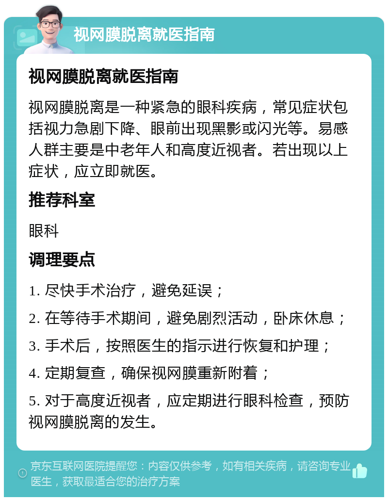 视网膜脱离就医指南 视网膜脱离就医指南 视网膜脱离是一种紧急的眼科疾病，常见症状包括视力急剧下降、眼前出现黑影或闪光等。易感人群主要是中老年人和高度近视者。若出现以上症状，应立即就医。 推荐科室 眼科 调理要点 1. 尽快手术治疗，避免延误； 2. 在等待手术期间，避免剧烈活动，卧床休息； 3. 手术后，按照医生的指示进行恢复和护理； 4. 定期复查，确保视网膜重新附着； 5. 对于高度近视者，应定期进行眼科检查，预防视网膜脱离的发生。