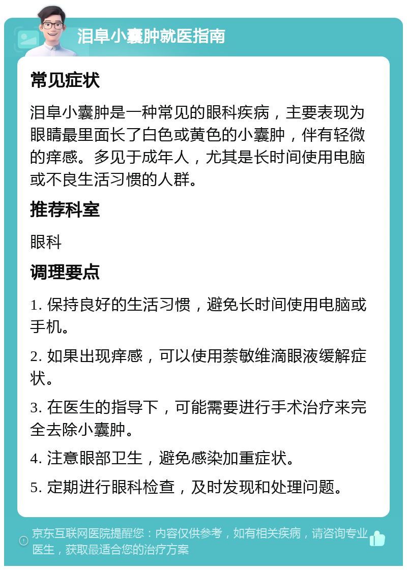 泪阜小囊肿就医指南 常见症状 泪阜小囊肿是一种常见的眼科疾病，主要表现为眼睛最里面长了白色或黄色的小囊肿，伴有轻微的痒感。多见于成年人，尤其是长时间使用电脑或不良生活习惯的人群。 推荐科室 眼科 调理要点 1. 保持良好的生活习惯，避免长时间使用电脑或手机。 2. 如果出现痒感，可以使用萘敏维滴眼液缓解症状。 3. 在医生的指导下，可能需要进行手术治疗来完全去除小囊肿。 4. 注意眼部卫生，避免感染加重症状。 5. 定期进行眼科检查，及时发现和处理问题。