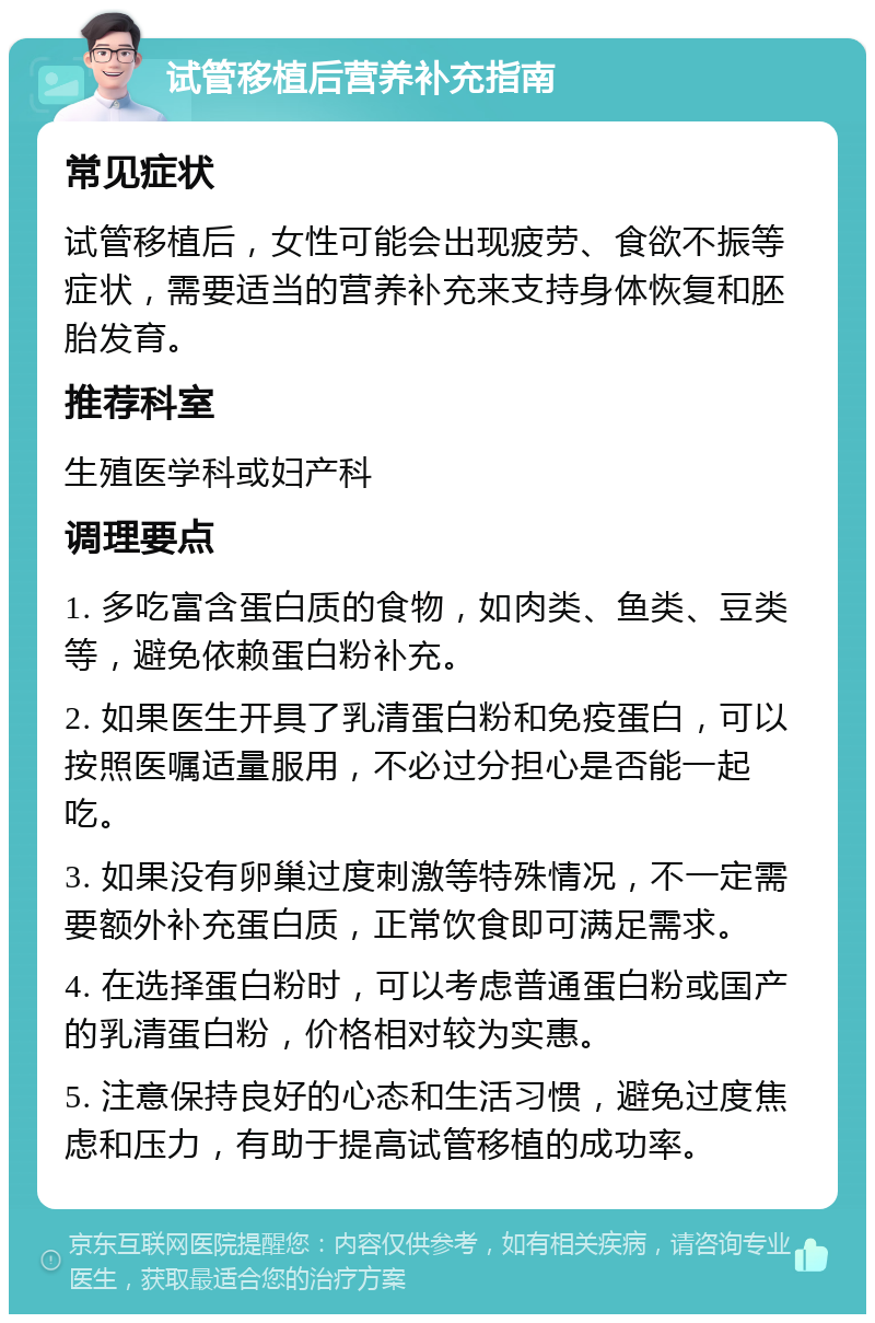 试管移植后营养补充指南 常见症状 试管移植后，女性可能会出现疲劳、食欲不振等症状，需要适当的营养补充来支持身体恢复和胚胎发育。 推荐科室 生殖医学科或妇产科 调理要点 1. 多吃富含蛋白质的食物，如肉类、鱼类、豆类等，避免依赖蛋白粉补充。 2. 如果医生开具了乳清蛋白粉和免疫蛋白，可以按照医嘱适量服用，不必过分担心是否能一起吃。 3. 如果没有卵巢过度刺激等特殊情况，不一定需要额外补充蛋白质，正常饮食即可满足需求。 4. 在选择蛋白粉时，可以考虑普通蛋白粉或国产的乳清蛋白粉，价格相对较为实惠。 5. 注意保持良好的心态和生活习惯，避免过度焦虑和压力，有助于提高试管移植的成功率。