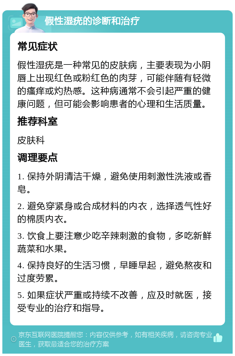 假性湿疣的诊断和治疗 常见症状 假性湿疣是一种常见的皮肤病，主要表现为小阴唇上出现红色或粉红色的肉芽，可能伴随有轻微的瘙痒或灼热感。这种病通常不会引起严重的健康问题，但可能会影响患者的心理和生活质量。 推荐科室 皮肤科 调理要点 1. 保持外阴清洁干燥，避免使用刺激性洗液或香皂。 2. 避免穿紧身或合成材料的内衣，选择透气性好的棉质内衣。 3. 饮食上要注意少吃辛辣刺激的食物，多吃新鲜蔬菜和水果。 4. 保持良好的生活习惯，早睡早起，避免熬夜和过度劳累。 5. 如果症状严重或持续不改善，应及时就医，接受专业的治疗和指导。