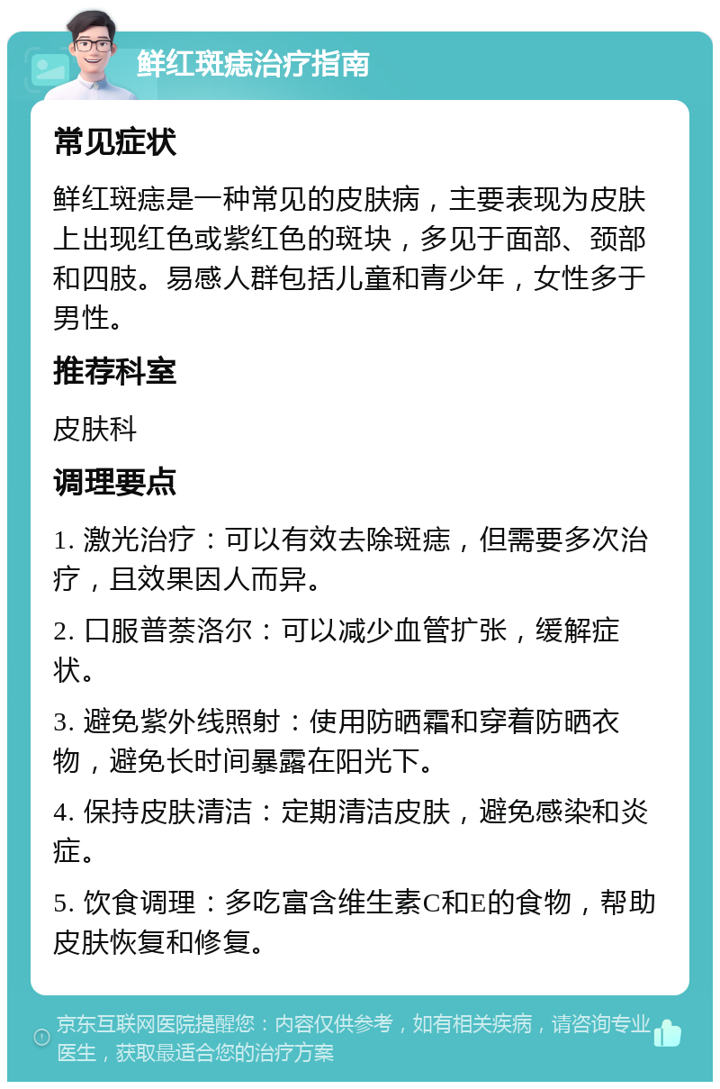 鲜红斑痣治疗指南 常见症状 鲜红斑痣是一种常见的皮肤病，主要表现为皮肤上出现红色或紫红色的斑块，多见于面部、颈部和四肢。易感人群包括儿童和青少年，女性多于男性。 推荐科室 皮肤科 调理要点 1. 激光治疗：可以有效去除斑痣，但需要多次治疗，且效果因人而异。 2. 口服普萘洛尔：可以减少血管扩张，缓解症状。 3. 避免紫外线照射：使用防晒霜和穿着防晒衣物，避免长时间暴露在阳光下。 4. 保持皮肤清洁：定期清洁皮肤，避免感染和炎症。 5. 饮食调理：多吃富含维生素C和E的食物，帮助皮肤恢复和修复。