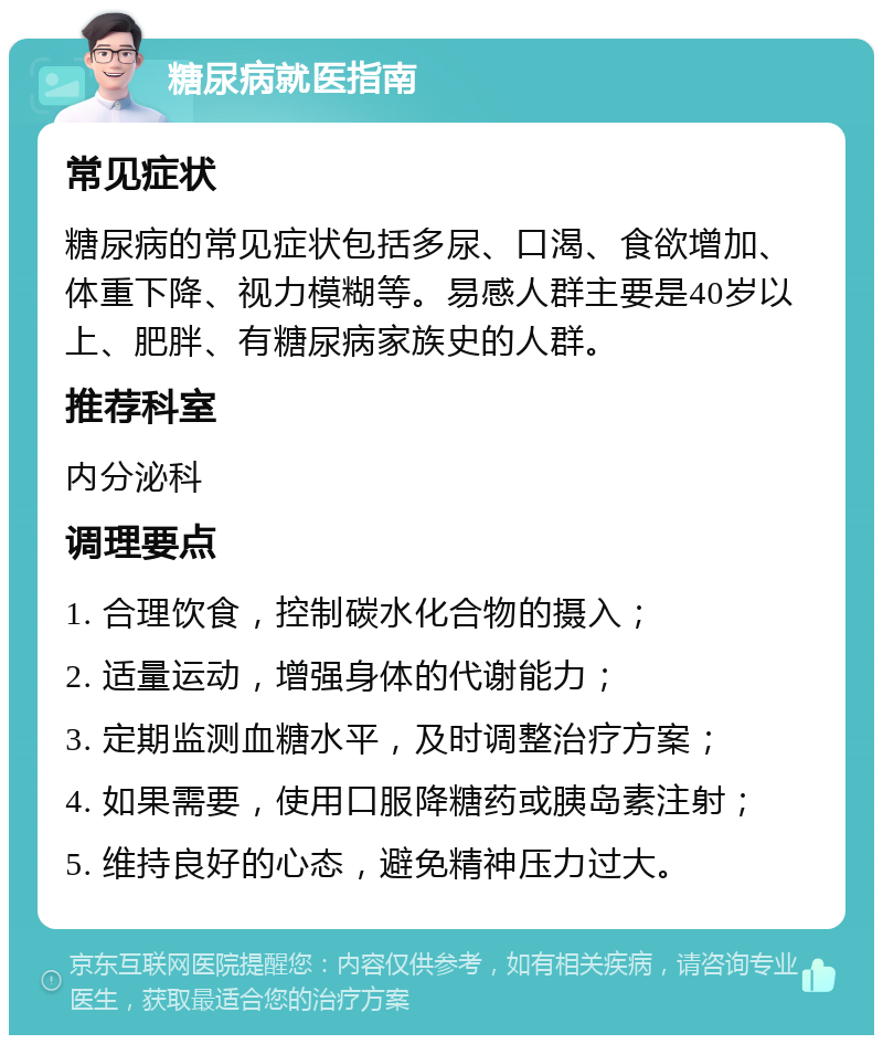 糖尿病就医指南 常见症状 糖尿病的常见症状包括多尿、口渴、食欲增加、体重下降、视力模糊等。易感人群主要是40岁以上、肥胖、有糖尿病家族史的人群。 推荐科室 内分泌科 调理要点 1. 合理饮食，控制碳水化合物的摄入； 2. 适量运动，增强身体的代谢能力； 3. 定期监测血糖水平，及时调整治疗方案； 4. 如果需要，使用口服降糖药或胰岛素注射； 5. 维持良好的心态，避免精神压力过大。