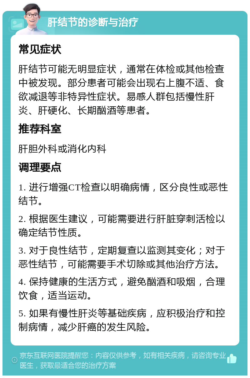 肝结节的诊断与治疗 常见症状 肝结节可能无明显症状，通常在体检或其他检查中被发现。部分患者可能会出现右上腹不适、食欲减退等非特异性症状。易感人群包括慢性肝炎、肝硬化、长期酗酒等患者。 推荐科室 肝胆外科或消化内科 调理要点 1. 进行增强CT检查以明确病情，区分良性或恶性结节。 2. 根据医生建议，可能需要进行肝脏穿刺活检以确定结节性质。 3. 对于良性结节，定期复查以监测其变化；对于恶性结节，可能需要手术切除或其他治疗方法。 4. 保持健康的生活方式，避免酗酒和吸烟，合理饮食，适当运动。 5. 如果有慢性肝炎等基础疾病，应积极治疗和控制病情，减少肝癌的发生风险。