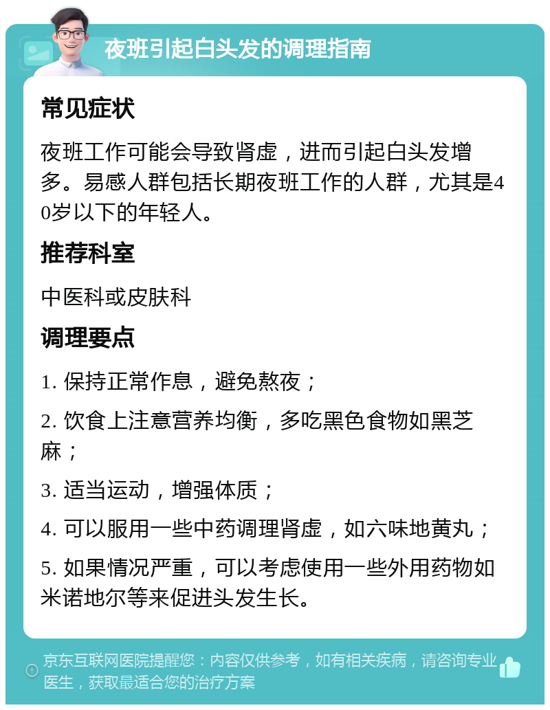 夜班引起白头发的调理指南 常见症状 夜班工作可能会导致肾虚，进而引起白头发增多。易感人群包括长期夜班工作的人群，尤其是40岁以下的年轻人。 推荐科室 中医科或皮肤科 调理要点 1. 保持正常作息，避免熬夜； 2. 饮食上注意营养均衡，多吃黑色食物如黑芝麻； 3. 适当运动，增强体质； 4. 可以服用一些中药调理肾虚，如六味地黄丸； 5. 如果情况严重，可以考虑使用一些外用药物如米诺地尔等来促进头发生长。