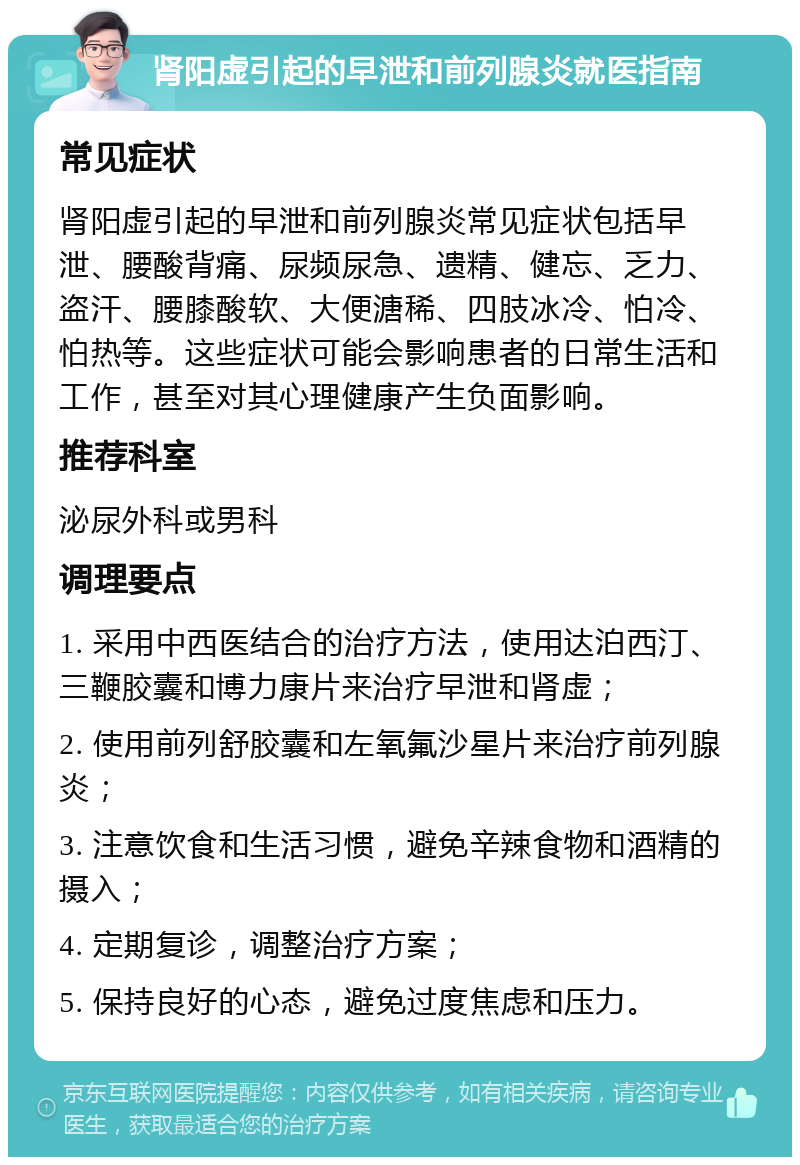 肾阳虚引起的早泄和前列腺炎就医指南 常见症状 肾阳虚引起的早泄和前列腺炎常见症状包括早泄、腰酸背痛、尿频尿急、遗精、健忘、乏力、盗汗、腰膝酸软、大便溏稀、四肢冰冷、怕冷、怕热等。这些症状可能会影响患者的日常生活和工作，甚至对其心理健康产生负面影响。 推荐科室 泌尿外科或男科 调理要点 1. 采用中西医结合的治疗方法，使用达泊西汀、三鞭胶囊和博力康片来治疗早泄和肾虚； 2. 使用前列舒胶囊和左氧氟沙星片来治疗前列腺炎； 3. 注意饮食和生活习惯，避免辛辣食物和酒精的摄入； 4. 定期复诊，调整治疗方案； 5. 保持良好的心态，避免过度焦虑和压力。