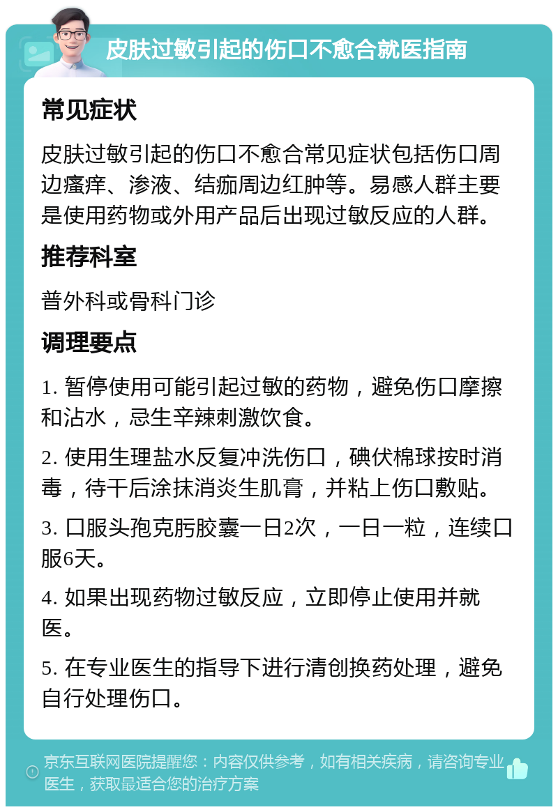 皮肤过敏引起的伤口不愈合就医指南 常见症状 皮肤过敏引起的伤口不愈合常见症状包括伤口周边瘙痒、渗液、结痂周边红肿等。易感人群主要是使用药物或外用产品后出现过敏反应的人群。 推荐科室 普外科或骨科门诊 调理要点 1. 暂停使用可能引起过敏的药物，避免伤口摩擦和沾水，忌生辛辣刺激饮食。 2. 使用生理盐水反复冲洗伤口，碘伏棉球按时消毒，待干后涂抹消炎生肌膏，并粘上伤口敷贴。 3. 口服头孢克肟胶囊一日2次，一日一粒，连续口服6天。 4. 如果出现药物过敏反应，立即停止使用并就医。 5. 在专业医生的指导下进行清创换药处理，避免自行处理伤口。