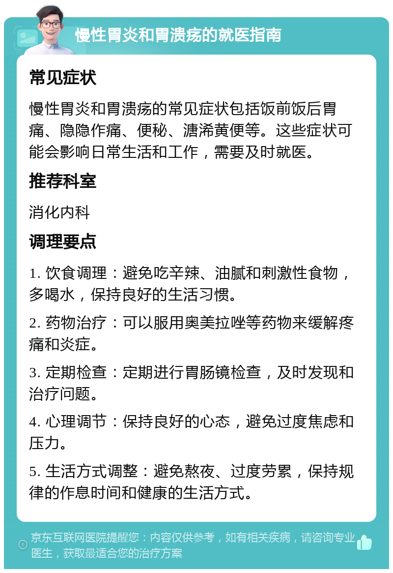 慢性胃炎和胃溃疡的就医指南 常见症状 慢性胃炎和胃溃疡的常见症状包括饭前饭后胃痛、隐隐作痛、便秘、溏浠黄便等。这些症状可能会影响日常生活和工作，需要及时就医。 推荐科室 消化内科 调理要点 1. 饮食调理：避免吃辛辣、油腻和刺激性食物，多喝水，保持良好的生活习惯。 2. 药物治疗：可以服用奥美拉唑等药物来缓解疼痛和炎症。 3. 定期检查：定期进行胃肠镜检查，及时发现和治疗问题。 4. 心理调节：保持良好的心态，避免过度焦虑和压力。 5. 生活方式调整：避免熬夜、过度劳累，保持规律的作息时间和健康的生活方式。