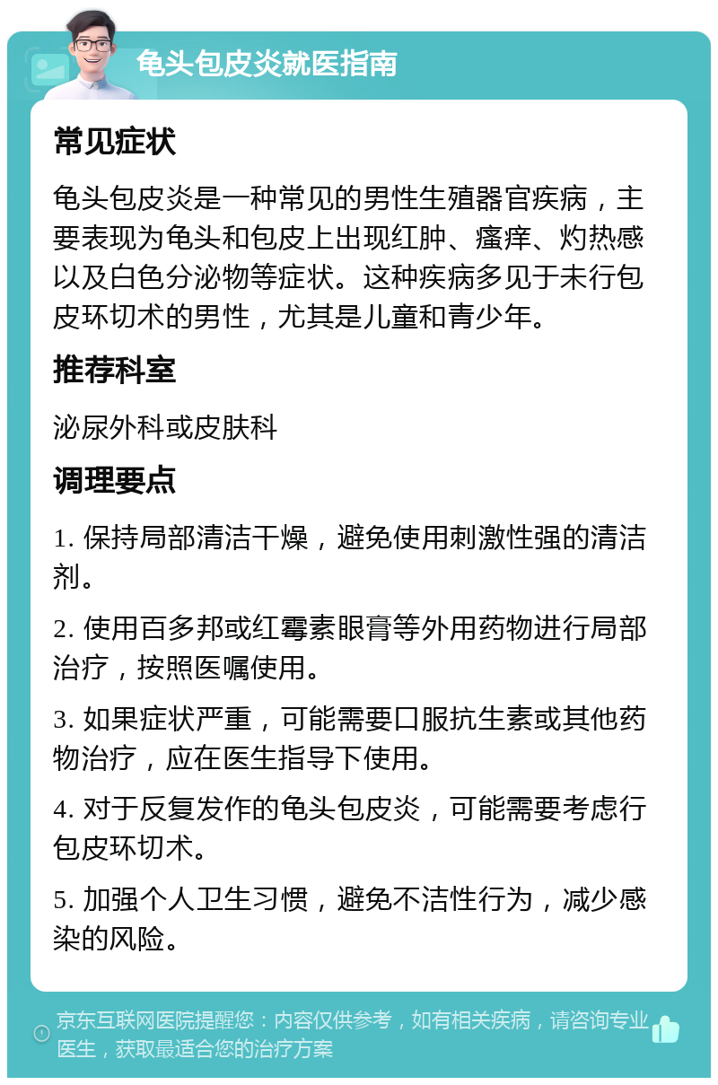 龟头包皮炎就医指南 常见症状 龟头包皮炎是一种常见的男性生殖器官疾病，主要表现为龟头和包皮上出现红肿、瘙痒、灼热感以及白色分泌物等症状。这种疾病多见于未行包皮环切术的男性，尤其是儿童和青少年。 推荐科室 泌尿外科或皮肤科 调理要点 1. 保持局部清洁干燥，避免使用刺激性强的清洁剂。 2. 使用百多邦或红霉素眼膏等外用药物进行局部治疗，按照医嘱使用。 3. 如果症状严重，可能需要口服抗生素或其他药物治疗，应在医生指导下使用。 4. 对于反复发作的龟头包皮炎，可能需要考虑行包皮环切术。 5. 加强个人卫生习惯，避免不洁性行为，减少感染的风险。