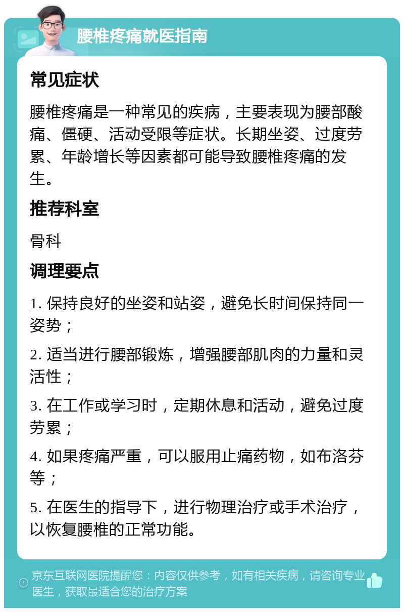 腰椎疼痛就医指南 常见症状 腰椎疼痛是一种常见的疾病，主要表现为腰部酸痛、僵硬、活动受限等症状。长期坐姿、过度劳累、年龄增长等因素都可能导致腰椎疼痛的发生。 推荐科室 骨科 调理要点 1. 保持良好的坐姿和站姿，避免长时间保持同一姿势； 2. 适当进行腰部锻炼，增强腰部肌肉的力量和灵活性； 3. 在工作或学习时，定期休息和活动，避免过度劳累； 4. 如果疼痛严重，可以服用止痛药物，如布洛芬等； 5. 在医生的指导下，进行物理治疗或手术治疗，以恢复腰椎的正常功能。