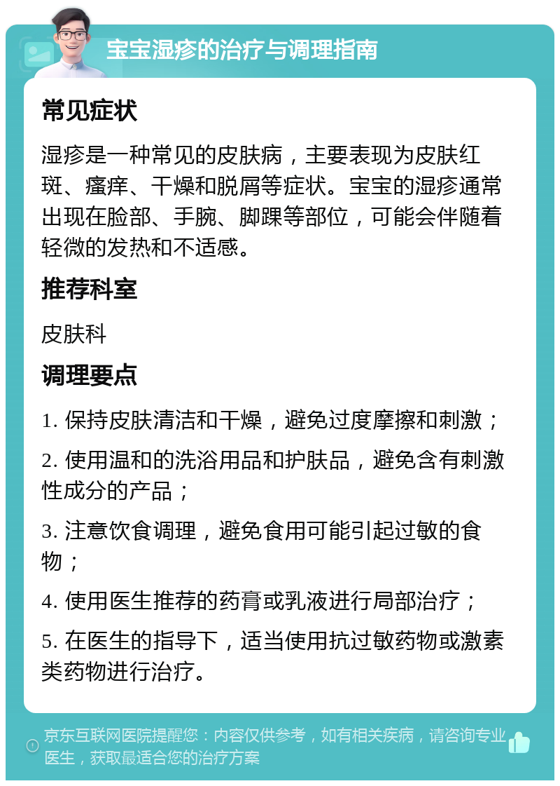 宝宝湿疹的治疗与调理指南 常见症状 湿疹是一种常见的皮肤病，主要表现为皮肤红斑、瘙痒、干燥和脱屑等症状。宝宝的湿疹通常出现在脸部、手腕、脚踝等部位，可能会伴随着轻微的发热和不适感。 推荐科室 皮肤科 调理要点 1. 保持皮肤清洁和干燥，避免过度摩擦和刺激； 2. 使用温和的洗浴用品和护肤品，避免含有刺激性成分的产品； 3. 注意饮食调理，避免食用可能引起过敏的食物； 4. 使用医生推荐的药膏或乳液进行局部治疗； 5. 在医生的指导下，适当使用抗过敏药物或激素类药物进行治疗。