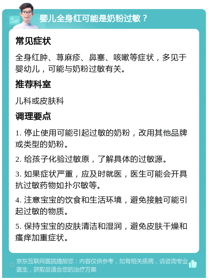 婴儿全身红可能是奶粉过敏？ 常见症状 全身红肿、荨麻疹、鼻塞、咳嗽等症状，多见于婴幼儿，可能与奶粉过敏有关。 推荐科室 儿科或皮肤科 调理要点 1. 停止使用可能引起过敏的奶粉，改用其他品牌或类型的奶粉。 2. 给孩子化验过敏原，了解具体的过敏源。 3. 如果症状严重，应及时就医，医生可能会开具抗过敏药物如扑尔敏等。 4. 注意宝宝的饮食和生活环境，避免接触可能引起过敏的物质。 5. 保持宝宝的皮肤清洁和湿润，避免皮肤干燥和瘙痒加重症状。