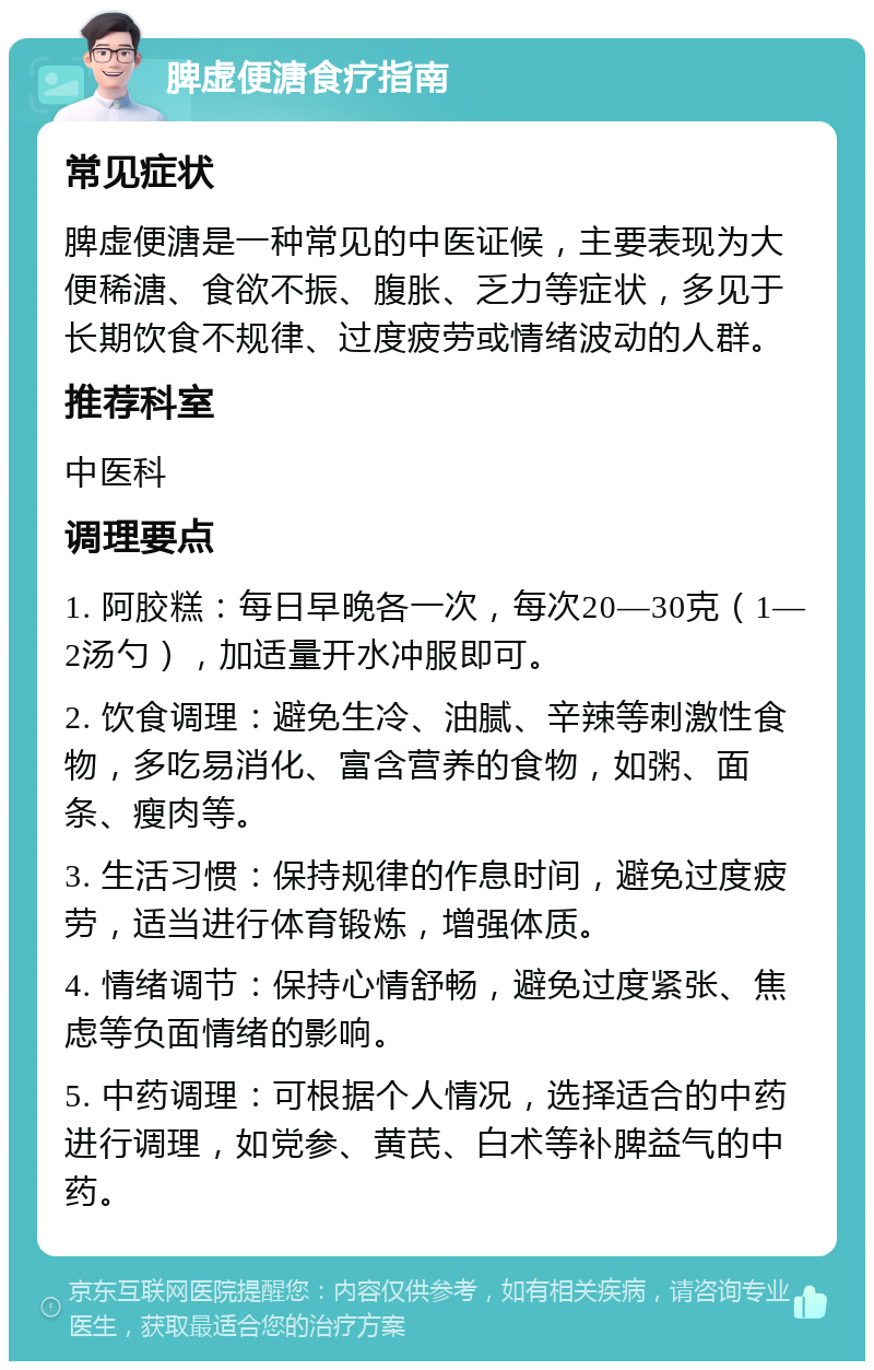 脾虚便溏食疗指南 常见症状 脾虚便溏是一种常见的中医证候，主要表现为大便稀溏、食欲不振、腹胀、乏力等症状，多见于长期饮食不规律、过度疲劳或情绪波动的人群。 推荐科室 中医科 调理要点 1. 阿胶糕：每日早晚各一次，每次20—30克（1—2汤勺），加适量开水冲服即可。 2. 饮食调理：避免生冷、油腻、辛辣等刺激性食物，多吃易消化、富含营养的食物，如粥、面条、瘦肉等。 3. 生活习惯：保持规律的作息时间，避免过度疲劳，适当进行体育锻炼，增强体质。 4. 情绪调节：保持心情舒畅，避免过度紧张、焦虑等负面情绪的影响。 5. 中药调理：可根据个人情况，选择适合的中药进行调理，如党参、黄芪、白术等补脾益气的中药。