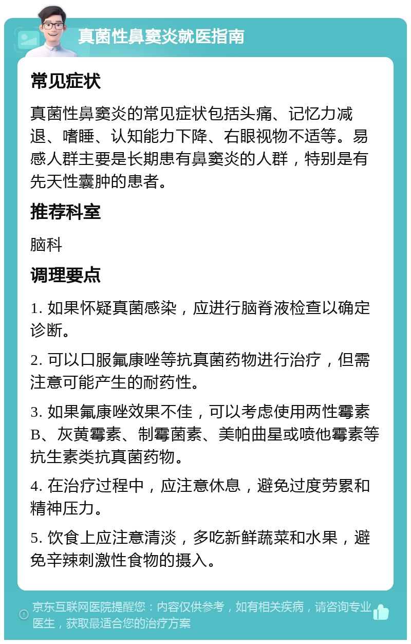 真菌性鼻窦炎就医指南 常见症状 真菌性鼻窦炎的常见症状包括头痛、记忆力减退、嗜睡、认知能力下降、右眼视物不适等。易感人群主要是长期患有鼻窦炎的人群，特别是有先天性囊肿的患者。 推荐科室 脑科 调理要点 1. 如果怀疑真菌感染，应进行脑脊液检查以确定诊断。 2. 可以口服氟康唑等抗真菌药物进行治疗，但需注意可能产生的耐药性。 3. 如果氟康唑效果不佳，可以考虑使用两性霉素B、灰黄霉素、制霉菌素、美帕曲星或喷他霉素等抗生素类抗真菌药物。 4. 在治疗过程中，应注意休息，避免过度劳累和精神压力。 5. 饮食上应注意清淡，多吃新鲜蔬菜和水果，避免辛辣刺激性食物的摄入。