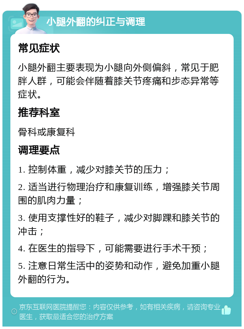 小腿外翻的纠正与调理 常见症状 小腿外翻主要表现为小腿向外侧偏斜，常见于肥胖人群，可能会伴随着膝关节疼痛和步态异常等症状。 推荐科室 骨科或康复科 调理要点 1. 控制体重，减少对膝关节的压力； 2. 适当进行物理治疗和康复训练，增强膝关节周围的肌肉力量； 3. 使用支撑性好的鞋子，减少对脚踝和膝关节的冲击； 4. 在医生的指导下，可能需要进行手术干预； 5. 注意日常生活中的姿势和动作，避免加重小腿外翻的行为。