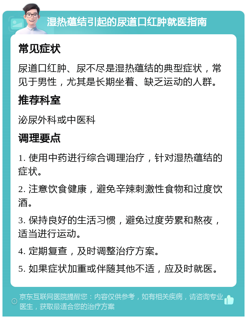 湿热蕴结引起的尿道口红肿就医指南 常见症状 尿道口红肿、尿不尽是湿热蕴结的典型症状，常见于男性，尤其是长期坐着、缺乏运动的人群。 推荐科室 泌尿外科或中医科 调理要点 1. 使用中药进行综合调理治疗，针对湿热蕴结的症状。 2. 注意饮食健康，避免辛辣刺激性食物和过度饮酒。 3. 保持良好的生活习惯，避免过度劳累和熬夜，适当进行运动。 4. 定期复查，及时调整治疗方案。 5. 如果症状加重或伴随其他不适，应及时就医。