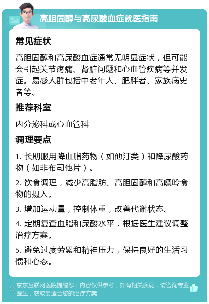 高胆固醇与高尿酸血症就医指南 常见症状 高胆固醇和高尿酸血症通常无明显症状，但可能会引起关节疼痛、肾脏问题和心血管疾病等并发症。易感人群包括中老年人、肥胖者、家族病史者等。 推荐科室 内分泌科或心血管科 调理要点 1. 长期服用降血脂药物（如他汀类）和降尿酸药物（如非布司他片）。 2. 饮食调理，减少高脂肪、高胆固醇和高嘌呤食物的摄入。 3. 增加运动量，控制体重，改善代谢状态。 4. 定期复查血脂和尿酸水平，根据医生建议调整治疗方案。 5. 避免过度劳累和精神压力，保持良好的生活习惯和心态。