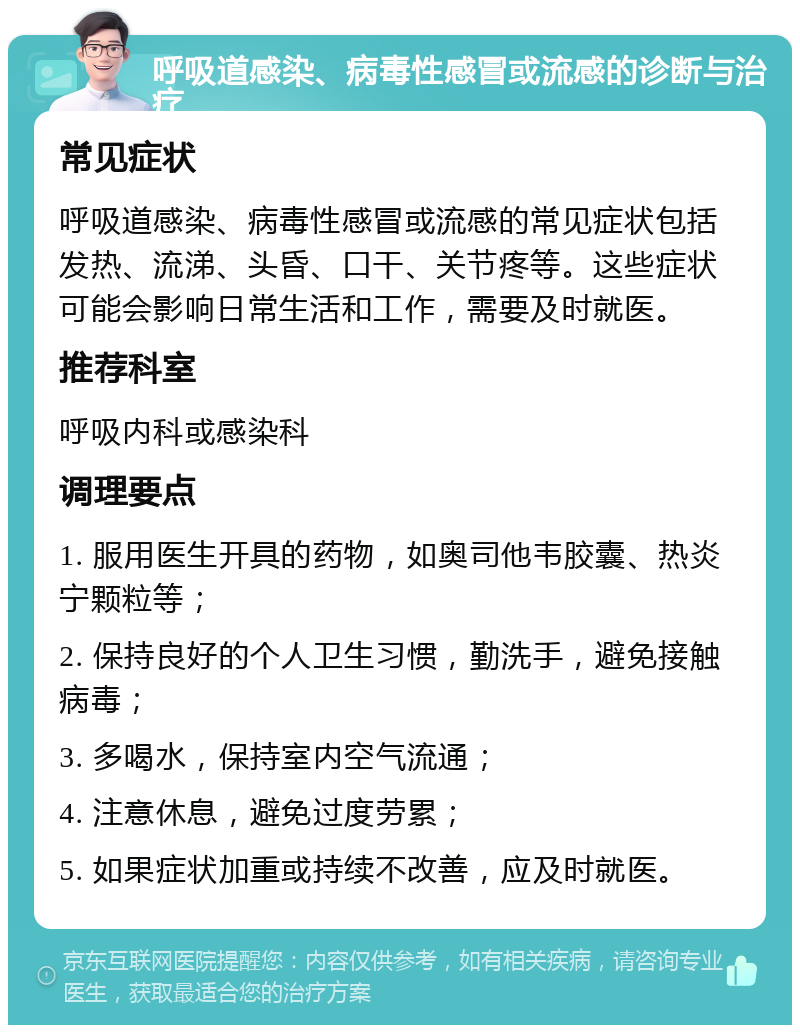 呼吸道感染、病毒性感冒或流感的诊断与治疗 常见症状 呼吸道感染、病毒性感冒或流感的常见症状包括发热、流涕、头昏、口干、关节疼等。这些症状可能会影响日常生活和工作，需要及时就医。 推荐科室 呼吸内科或感染科 调理要点 1. 服用医生开具的药物，如奥司他韦胶囊、热炎宁颗粒等； 2. 保持良好的个人卫生习惯，勤洗手，避免接触病毒； 3. 多喝水，保持室内空气流通； 4. 注意休息，避免过度劳累； 5. 如果症状加重或持续不改善，应及时就医。