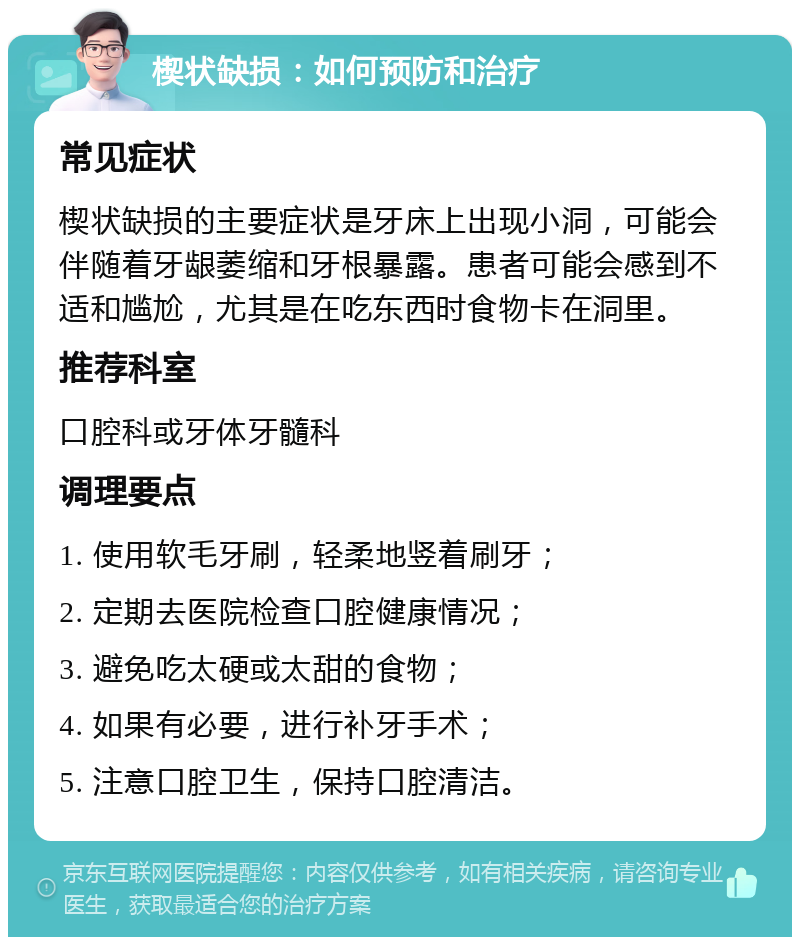 楔状缺损：如何预防和治疗 常见症状 楔状缺损的主要症状是牙床上出现小洞，可能会伴随着牙龈萎缩和牙根暴露。患者可能会感到不适和尴尬，尤其是在吃东西时食物卡在洞里。 推荐科室 口腔科或牙体牙髓科 调理要点 1. 使用软毛牙刷，轻柔地竖着刷牙； 2. 定期去医院检查口腔健康情况； 3. 避免吃太硬或太甜的食物； 4. 如果有必要，进行补牙手术； 5. 注意口腔卫生，保持口腔清洁。