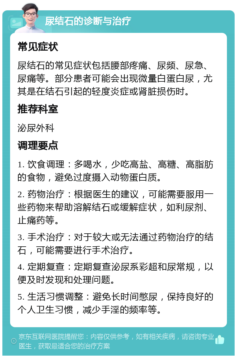 尿结石的诊断与治疗 常见症状 尿结石的常见症状包括腰部疼痛、尿频、尿急、尿痛等。部分患者可能会出现微量白蛋白尿，尤其是在结石引起的轻度炎症或肾脏损伤时。 推荐科室 泌尿外科 调理要点 1. 饮食调理：多喝水，少吃高盐、高糖、高脂肪的食物，避免过度摄入动物蛋白质。 2. 药物治疗：根据医生的建议，可能需要服用一些药物来帮助溶解结石或缓解症状，如利尿剂、止痛药等。 3. 手术治疗：对于较大或无法通过药物治疗的结石，可能需要进行手术治疗。 4. 定期复查：定期复查泌尿系彩超和尿常规，以便及时发现和处理问题。 5. 生活习惯调整：避免长时间憋尿，保持良好的个人卫生习惯，减少手淫的频率等。