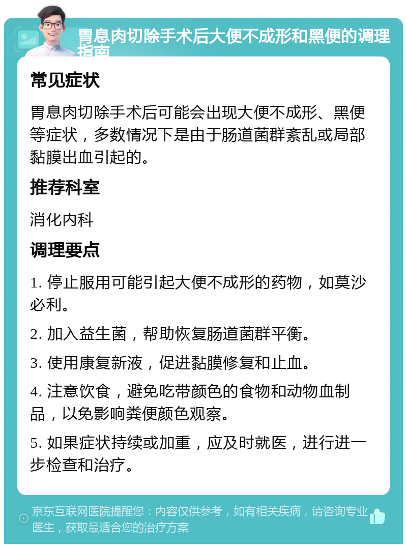 胃息肉切除手术后大便不成形和黑便的调理指南 常见症状 胃息肉切除手术后可能会出现大便不成形、黑便等症状，多数情况下是由于肠道菌群紊乱或局部黏膜出血引起的。 推荐科室 消化内科 调理要点 1. 停止服用可能引起大便不成形的药物，如莫沙必利。 2. 加入益生菌，帮助恢复肠道菌群平衡。 3. 使用康复新液，促进黏膜修复和止血。 4. 注意饮食，避免吃带颜色的食物和动物血制品，以免影响粪便颜色观察。 5. 如果症状持续或加重，应及时就医，进行进一步检查和治疗。