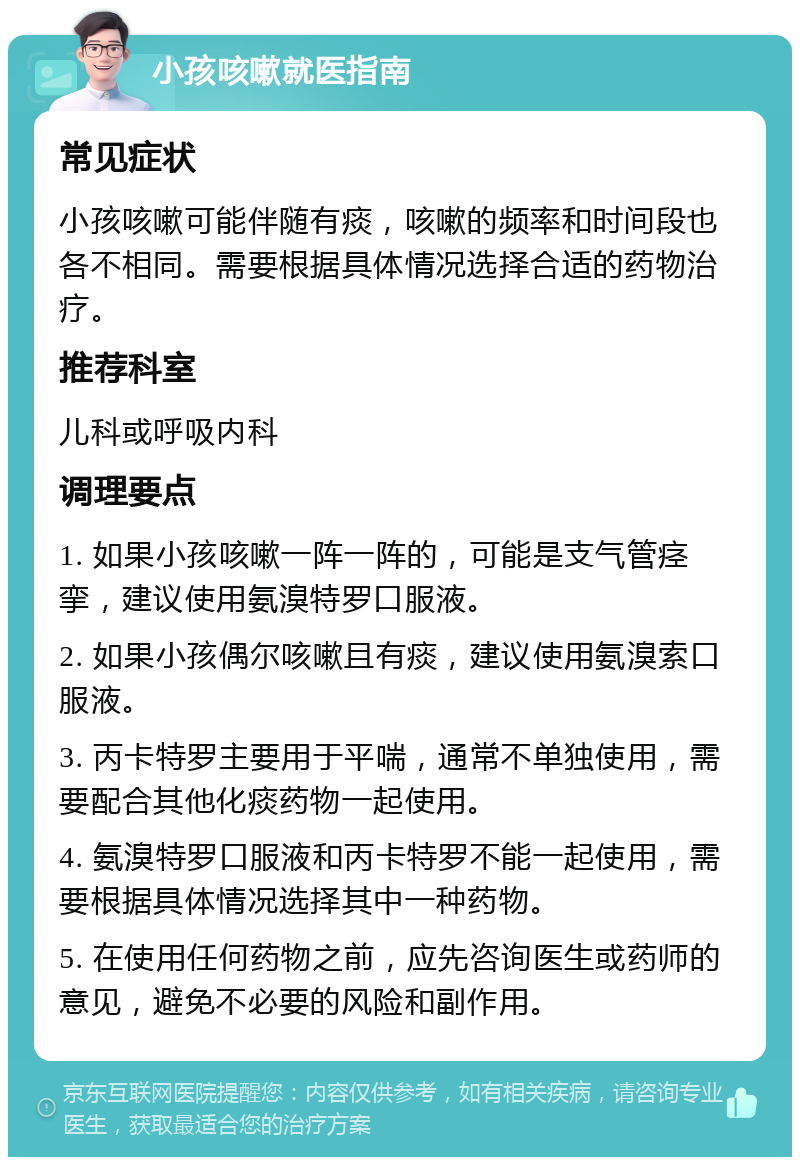 小孩咳嗽就医指南 常见症状 小孩咳嗽可能伴随有痰，咳嗽的频率和时间段也各不相同。需要根据具体情况选择合适的药物治疗。 推荐科室 儿科或呼吸内科 调理要点 1. 如果小孩咳嗽一阵一阵的，可能是支气管痉挛，建议使用氨溴特罗口服液。 2. 如果小孩偶尔咳嗽且有痰，建议使用氨溴索口服液。 3. 丙卡特罗主要用于平喘，通常不单独使用，需要配合其他化痰药物一起使用。 4. 氨溴特罗口服液和丙卡特罗不能一起使用，需要根据具体情况选择其中一种药物。 5. 在使用任何药物之前，应先咨询医生或药师的意见，避免不必要的风险和副作用。