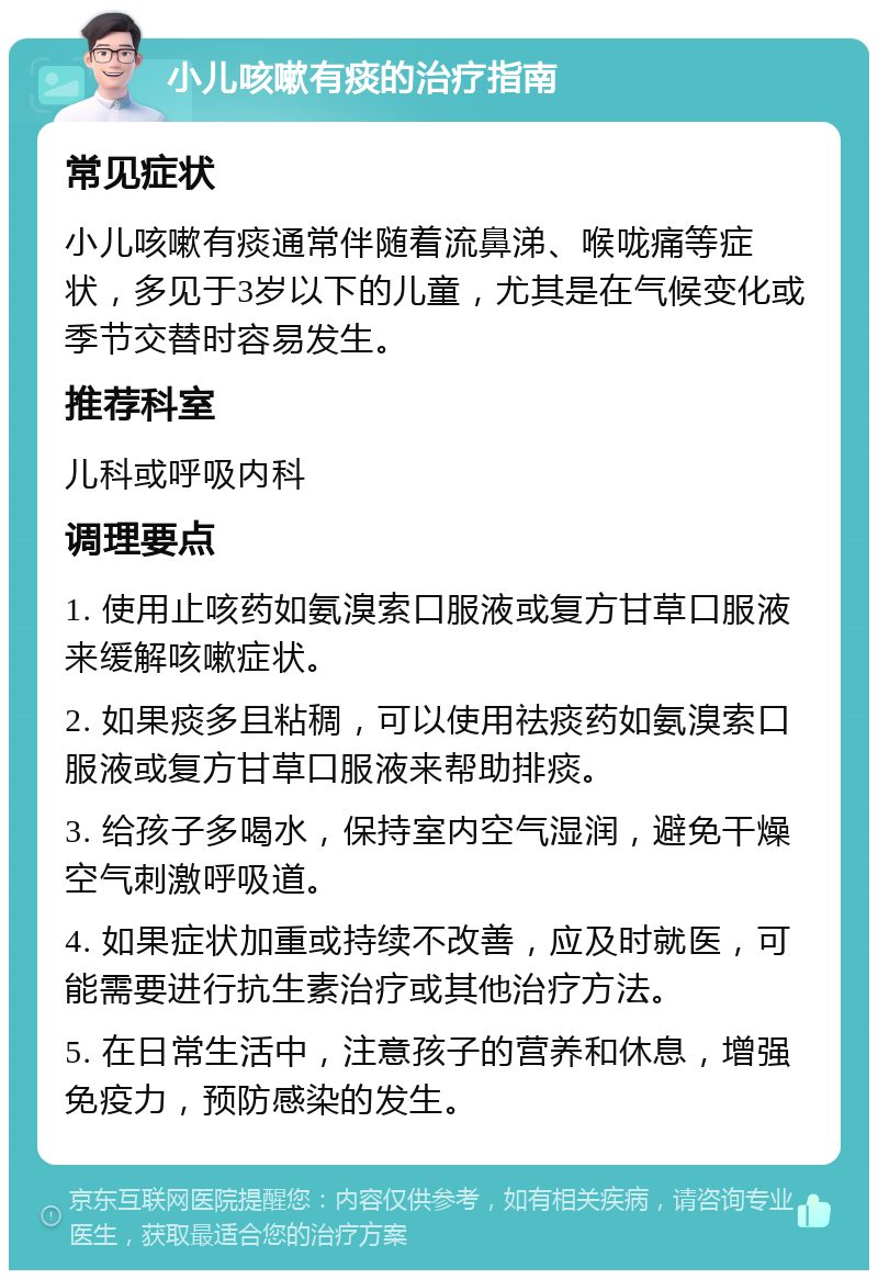 小儿咳嗽有痰的治疗指南 常见症状 小儿咳嗽有痰通常伴随着流鼻涕、喉咙痛等症状，多见于3岁以下的儿童，尤其是在气候变化或季节交替时容易发生。 推荐科室 儿科或呼吸内科 调理要点 1. 使用止咳药如氨溴索口服液或复方甘草口服液来缓解咳嗽症状。 2. 如果痰多且粘稠，可以使用祛痰药如氨溴索口服液或复方甘草口服液来帮助排痰。 3. 给孩子多喝水，保持室内空气湿润，避免干燥空气刺激呼吸道。 4. 如果症状加重或持续不改善，应及时就医，可能需要进行抗生素治疗或其他治疗方法。 5. 在日常生活中，注意孩子的营养和休息，增强免疫力，预防感染的发生。