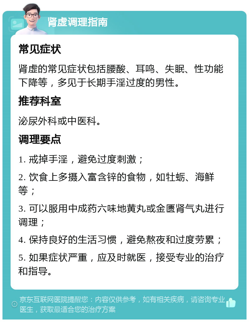 肾虚调理指南 常见症状 肾虚的常见症状包括腰酸、耳鸣、失眠、性功能下降等，多见于长期手淫过度的男性。 推荐科室 泌尿外科或中医科。 调理要点 1. 戒掉手淫，避免过度刺激； 2. 饮食上多摄入富含锌的食物，如牡蛎、海鲜等； 3. 可以服用中成药六味地黄丸或金匮肾气丸进行调理； 4. 保持良好的生活习惯，避免熬夜和过度劳累； 5. 如果症状严重，应及时就医，接受专业的治疗和指导。