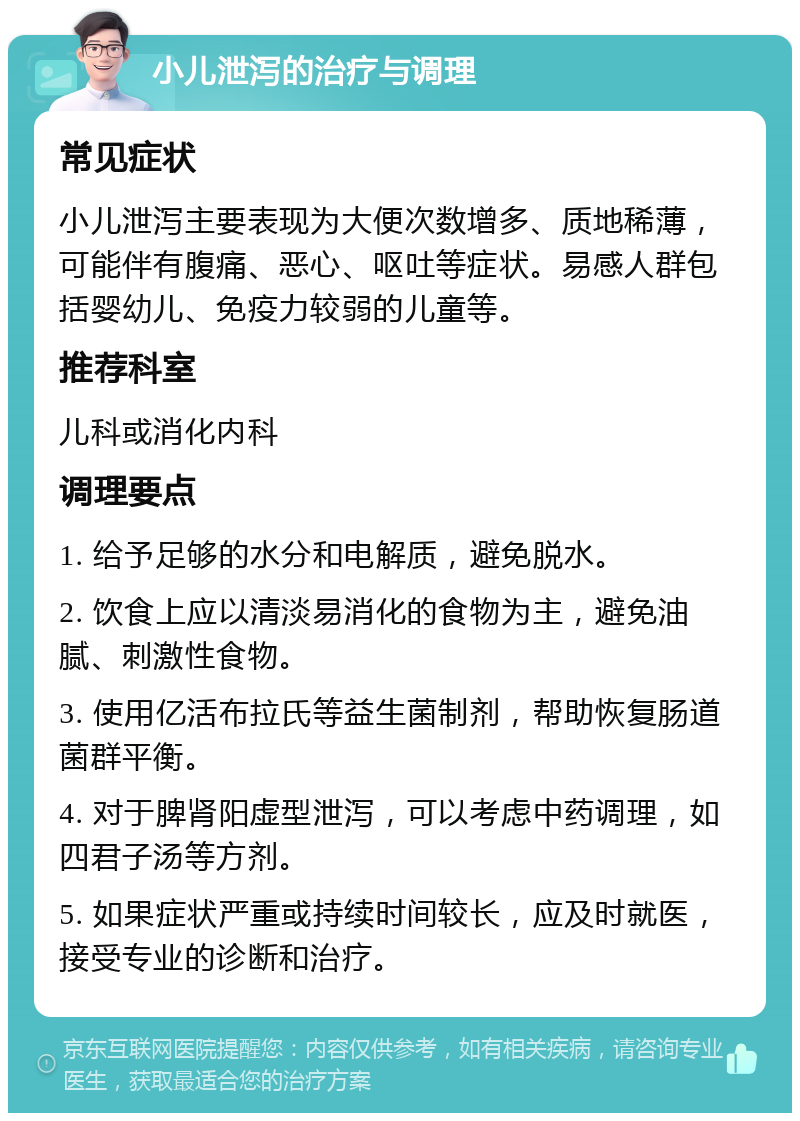 小儿泄泻的治疗与调理 常见症状 小儿泄泻主要表现为大便次数增多、质地稀薄，可能伴有腹痛、恶心、呕吐等症状。易感人群包括婴幼儿、免疫力较弱的儿童等。 推荐科室 儿科或消化内科 调理要点 1. 给予足够的水分和电解质，避免脱水。 2. 饮食上应以清淡易消化的食物为主，避免油腻、刺激性食物。 3. 使用亿活布拉氏等益生菌制剂，帮助恢复肠道菌群平衡。 4. 对于脾肾阳虚型泄泻，可以考虑中药调理，如四君子汤等方剂。 5. 如果症状严重或持续时间较长，应及时就医，接受专业的诊断和治疗。