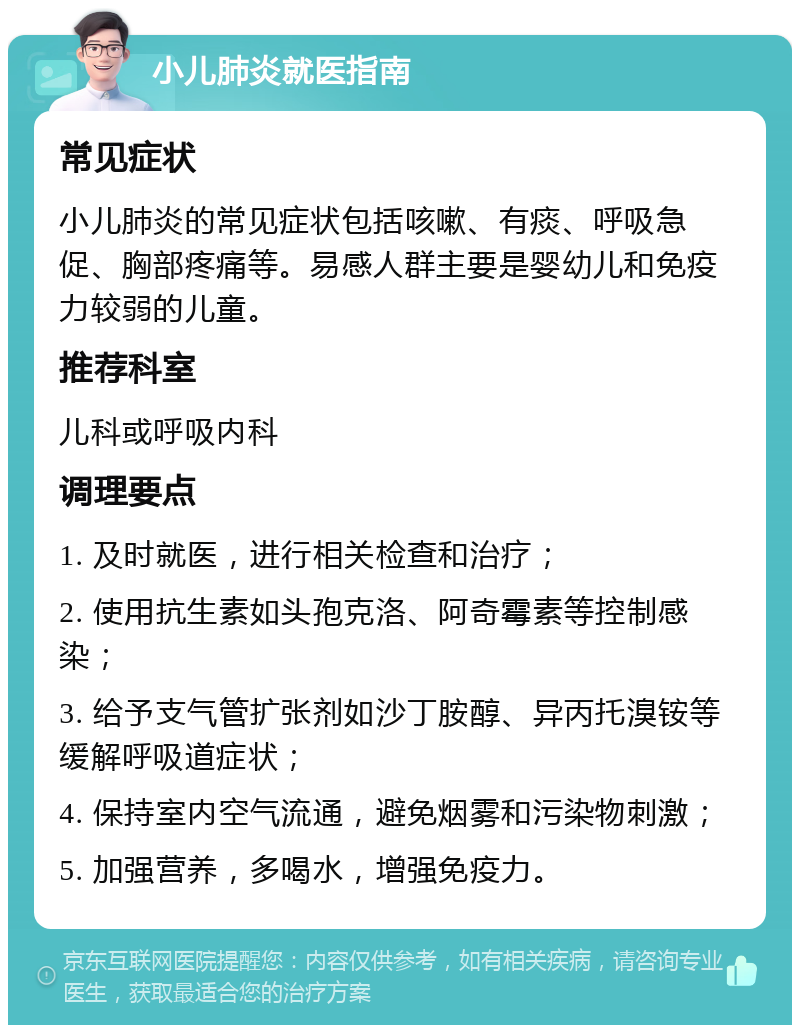 小儿肺炎就医指南 常见症状 小儿肺炎的常见症状包括咳嗽、有痰、呼吸急促、胸部疼痛等。易感人群主要是婴幼儿和免疫力较弱的儿童。 推荐科室 儿科或呼吸内科 调理要点 1. 及时就医，进行相关检查和治疗； 2. 使用抗生素如头孢克洛、阿奇霉素等控制感染； 3. 给予支气管扩张剂如沙丁胺醇、异丙托溴铵等缓解呼吸道症状； 4. 保持室内空气流通，避免烟雾和污染物刺激； 5. 加强营养，多喝水，增强免疫力。