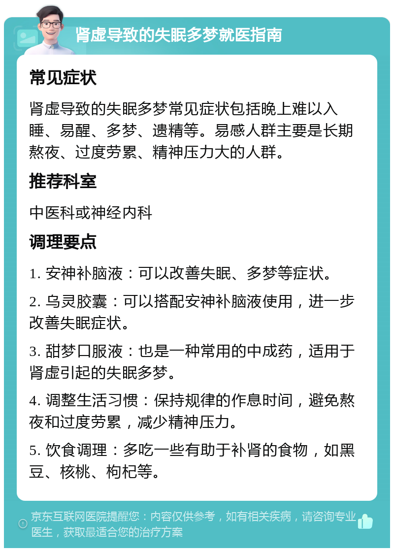 肾虚导致的失眠多梦就医指南 常见症状 肾虚导致的失眠多梦常见症状包括晚上难以入睡、易醒、多梦、遗精等。易感人群主要是长期熬夜、过度劳累、精神压力大的人群。 推荐科室 中医科或神经内科 调理要点 1. 安神补脑液：可以改善失眠、多梦等症状。 2. 乌灵胶囊：可以搭配安神补脑液使用，进一步改善失眠症状。 3. 甜梦口服液：也是一种常用的中成药，适用于肾虚引起的失眠多梦。 4. 调整生活习惯：保持规律的作息时间，避免熬夜和过度劳累，减少精神压力。 5. 饮食调理：多吃一些有助于补肾的食物，如黑豆、核桃、枸杞等。