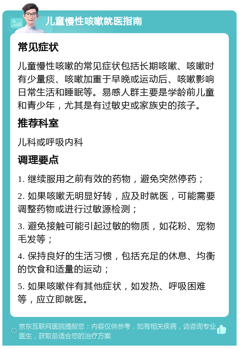 儿童慢性咳嗽就医指南 常见症状 儿童慢性咳嗽的常见症状包括长期咳嗽、咳嗽时有少量痰、咳嗽加重于早晚或运动后、咳嗽影响日常生活和睡眠等。易感人群主要是学龄前儿童和青少年，尤其是有过敏史或家族史的孩子。 推荐科室 儿科或呼吸内科 调理要点 1. 继续服用之前有效的药物，避免突然停药； 2. 如果咳嗽无明显好转，应及时就医，可能需要调整药物或进行过敏源检测； 3. 避免接触可能引起过敏的物质，如花粉、宠物毛发等； 4. 保持良好的生活习惯，包括充足的休息、均衡的饮食和适量的运动； 5. 如果咳嗽伴有其他症状，如发热、呼吸困难等，应立即就医。