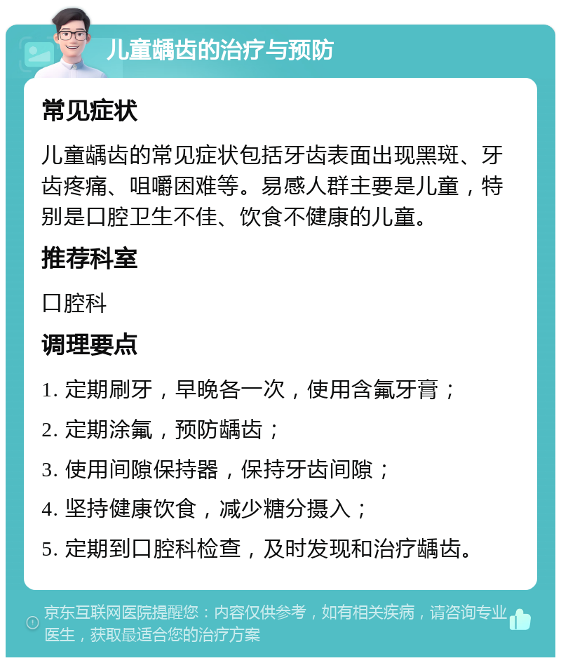 儿童龋齿的治疗与预防 常见症状 儿童龋齿的常见症状包括牙齿表面出现黑斑、牙齿疼痛、咀嚼困难等。易感人群主要是儿童，特别是口腔卫生不佳、饮食不健康的儿童。 推荐科室 口腔科 调理要点 1. 定期刷牙，早晚各一次，使用含氟牙膏； 2. 定期涂氟，预防龋齿； 3. 使用间隙保持器，保持牙齿间隙； 4. 坚持健康饮食，减少糖分摄入； 5. 定期到口腔科检查，及时发现和治疗龋齿。