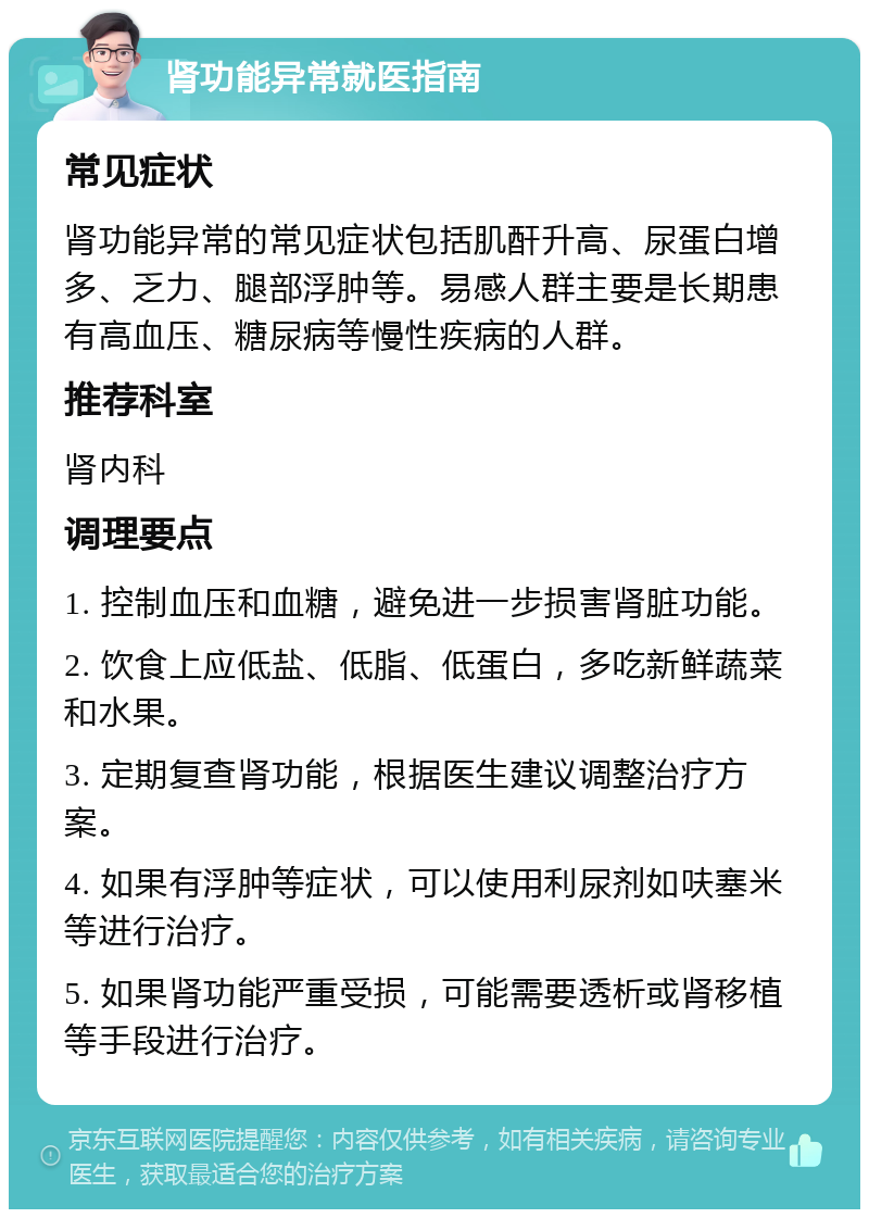 肾功能异常就医指南 常见症状 肾功能异常的常见症状包括肌酐升高、尿蛋白增多、乏力、腿部浮肿等。易感人群主要是长期患有高血压、糖尿病等慢性疾病的人群。 推荐科室 肾内科 调理要点 1. 控制血压和血糖，避免进一步损害肾脏功能。 2. 饮食上应低盐、低脂、低蛋白，多吃新鲜蔬菜和水果。 3. 定期复查肾功能，根据医生建议调整治疗方案。 4. 如果有浮肿等症状，可以使用利尿剂如呋塞米等进行治疗。 5. 如果肾功能严重受损，可能需要透析或肾移植等手段进行治疗。