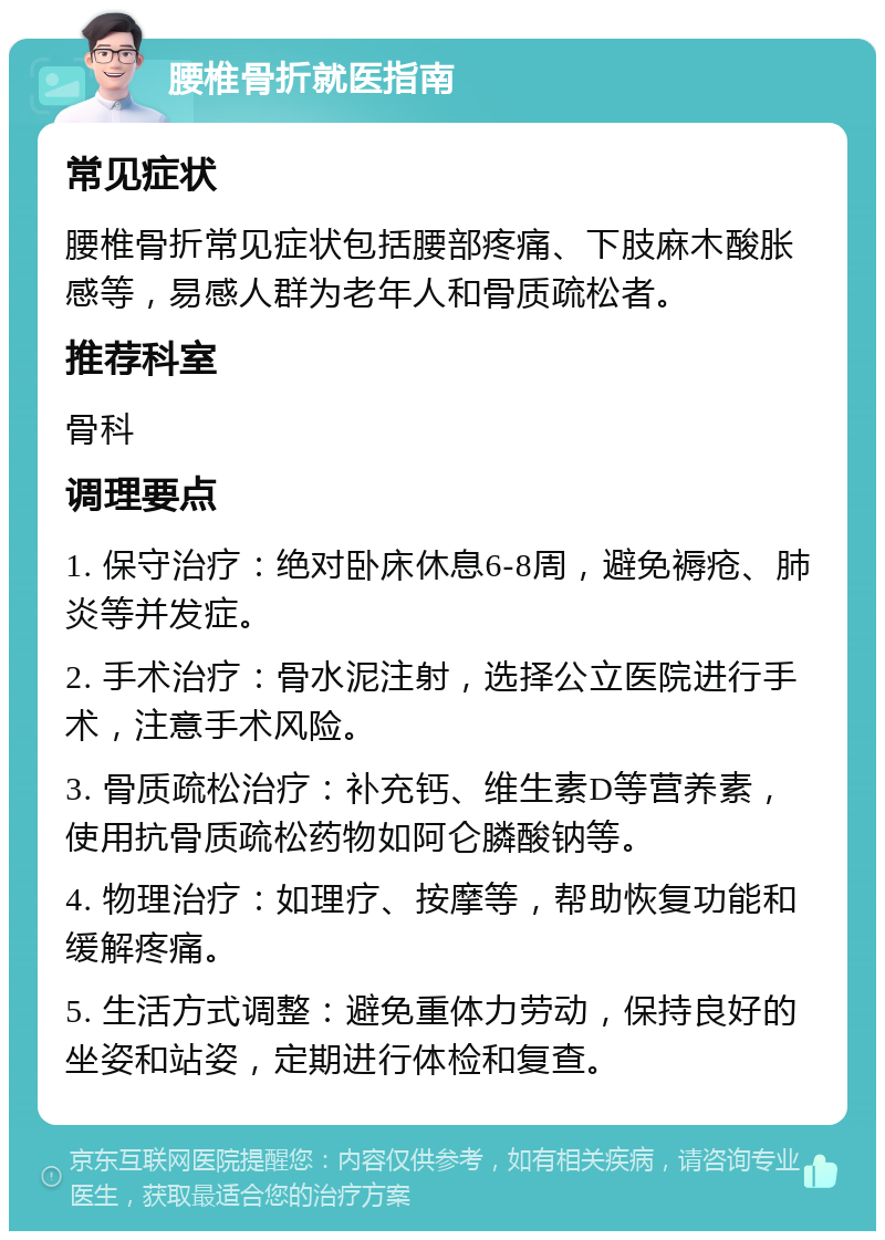 腰椎骨折就医指南 常见症状 腰椎骨折常见症状包括腰部疼痛、下肢麻木酸胀感等，易感人群为老年人和骨质疏松者。 推荐科室 骨科 调理要点 1. 保守治疗：绝对卧床休息6-8周，避免褥疮、肺炎等并发症。 2. 手术治疗：骨水泥注射，选择公立医院进行手术，注意手术风险。 3. 骨质疏松治疗：补充钙、维生素D等营养素，使用抗骨质疏松药物如阿仑膦酸钠等。 4. 物理治疗：如理疗、按摩等，帮助恢复功能和缓解疼痛。 5. 生活方式调整：避免重体力劳动，保持良好的坐姿和站姿，定期进行体检和复查。